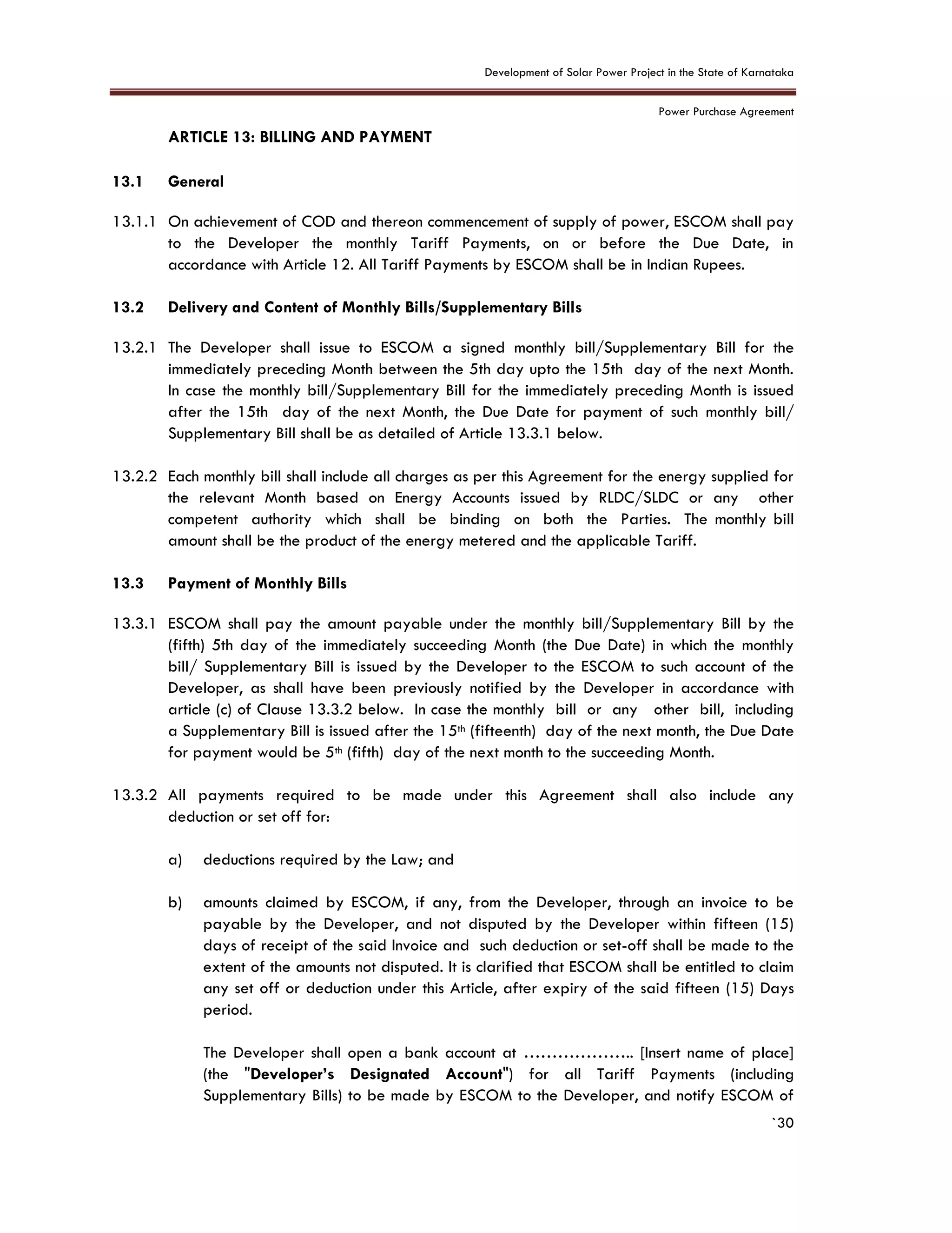 Development of Solar Power Project in the State of Karnataka
Power Purchase Agreement
`30
13. ARTICLE 13: BILLING AND PAYMENT
2.
13.1 General
13.1.1 On achievement of COD and thereon commencement of supply of power, ESCOM shall pay
to the Developer the monthly Tariff Payments, on or before the Due Date, in
accordance with Article 12. All Tariff Payments by ESCOM shall be in Indian Rupees.
13.2 Delivery and Content of Monthly Bills/Supplementary Bills
13.2.1 The Developer shall issue to ESCOM a signed monthly bill/Supplementary Bill for the
immediately preceding Month between the 5th day upto the 15th day of the next Month.
In case the monthly bill/Supplementary Bill for the immediately preceding Month is issued
after the 15th day of the next Month, the Due Date for payment of such monthly bill/
Supplementary Bill shall be as detailed of Article 13.3.1 below.
13.2.2 Each monthly bill shall include all charges as per this Agreement for the energy supplied for
the relevant Month based on Energy Accounts issued by RLDC/SLDC or any other
competent authority which shall be binding on both the Parties. The monthly bill
amount shall be the product of the energy metered and the applicable Tariff.
13.3 Payment of Monthly Bills
13.3.1 ESCOM shall pay the amount payable under the monthly bill/Supplementary Bill by the
(fifth) 5th day of the immediately succeeding Month (the Due Date) in which the monthly
bill/ Supplementary Bill is issued by the Developer to the ESCOM to such account of the
Developer, as shall have been previously notified by the Developer in accordance with
article (c) of Clause 13.3.2 below. In case the monthly bill or any other bill, including
a Supplementary Bill is issued after the 15th (fifteenth) day of the next month, the Due Date
for payment would be 5th (fifth) day of the next month to the succeeding Month.
13.3.2 All payments required to be made under this Agreement shall also include any
deduction or set off for:
a) deductions required by the Law; and
b) amounts claimed by ESCOM, if any, from the Developer, through an invoice to be
payable by the Developer, and not disputed by the Developer within fifteen (15)
days of receipt of the said Invoice and such deduction or set-off shall be made to the
extent of the amounts not disputed. It is clarified that ESCOM shall be entitled to claim
any set off or deduction under this Article, after expiry of the said fifteen (15) Days
period.
The Developer shall open a bank account at ……………….. [Insert name of place]
(the "Developer’s Designated Account") for all Tariff Payments (including
Supplementary Bills) to be made by ESCOM to the Developer, and notify ESCOM of
 