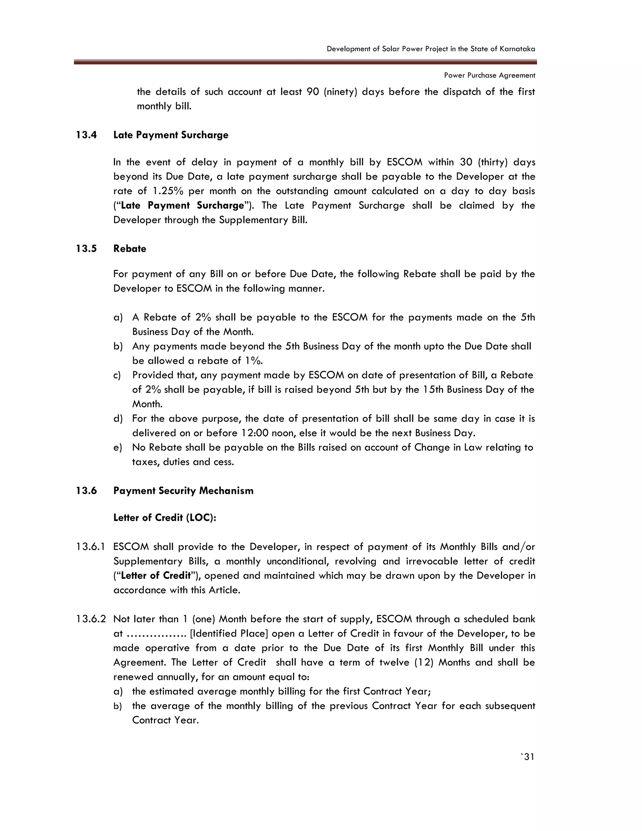 Development of Solar Power Project in the State of Karnataka
Power Purchase Agreement
`31
the details of such account at least 90 (ninety) days before the dispatch of the first
monthly bill.
13.4 Late Payment Surcharge
In the event of delay in payment of a monthly bill by ESCOM within 30 (thirty) days
beyond its Due Date, a late payment surcharge shall be payable to the Developer at the
rate of 1.25% per month on the outstanding amount calculated on a day to day basis
(“Late Payment Surcharge”). The Late Payment Surcharge shall be claimed by the
Developer through the Supplementary Bill.
13.5 Rebate
For payment of any Bill on or before Due Date, the following Rebate shall be paid by the
Developer to ESCOM in the following manner.
a) A Rebate of 2% shall be payable to the ESCOM for the payments made on the 5th
Business Day of the Month.
b) Any payments made beyond the 5th Business Day of the month upto the Due Date shall
be allowed a rebate of 1%.
c) Provided that, any payment made by ESCOM on date of presentation of Bill, a Rebate
of 2% shall be payable, if bill is raised beyond 5th but by the 15th Business Day of the
Month.
d) For the above purpose, the date of presentation of bill shall be same day in case it is
delivered on or before 12:00 noon, else it would be the next Business Day.
e) No Rebate shall be payable on the Bills raised on account of Change in Law relating to
taxes, duties and cess.
13.6 Payment Security Mechanism
Letter of Credit (LOC):
13.6.1 ESCOM shall provide to the Developer, in respect of payment of its Monthly Bills and/or
Supplementary Bills, a monthly unconditional, revolving and irrevocable letter of credit
(“Letter of Credit”), opened and maintained which may be drawn upon by the Developer in
accordance with this Article.
13.6.2 Not later than 1 (one) Month before the start of supply, ESCOM through a scheduled bank
at ……………. [Identified Place] open a Letter of Credit in favour of the Developer, to be
made operative from a date prior to the Due Date of its first Monthly Bill under this
Agreement. The Letter of Credit shall have a term of twelve (12) Months and shall be
renewed annually, for an amount equal to:
a) the estimated average monthly billing for the first Contract Year;
b) the average of the monthly billing of the previous Contract Year for each subsequent
Contract Year.
 