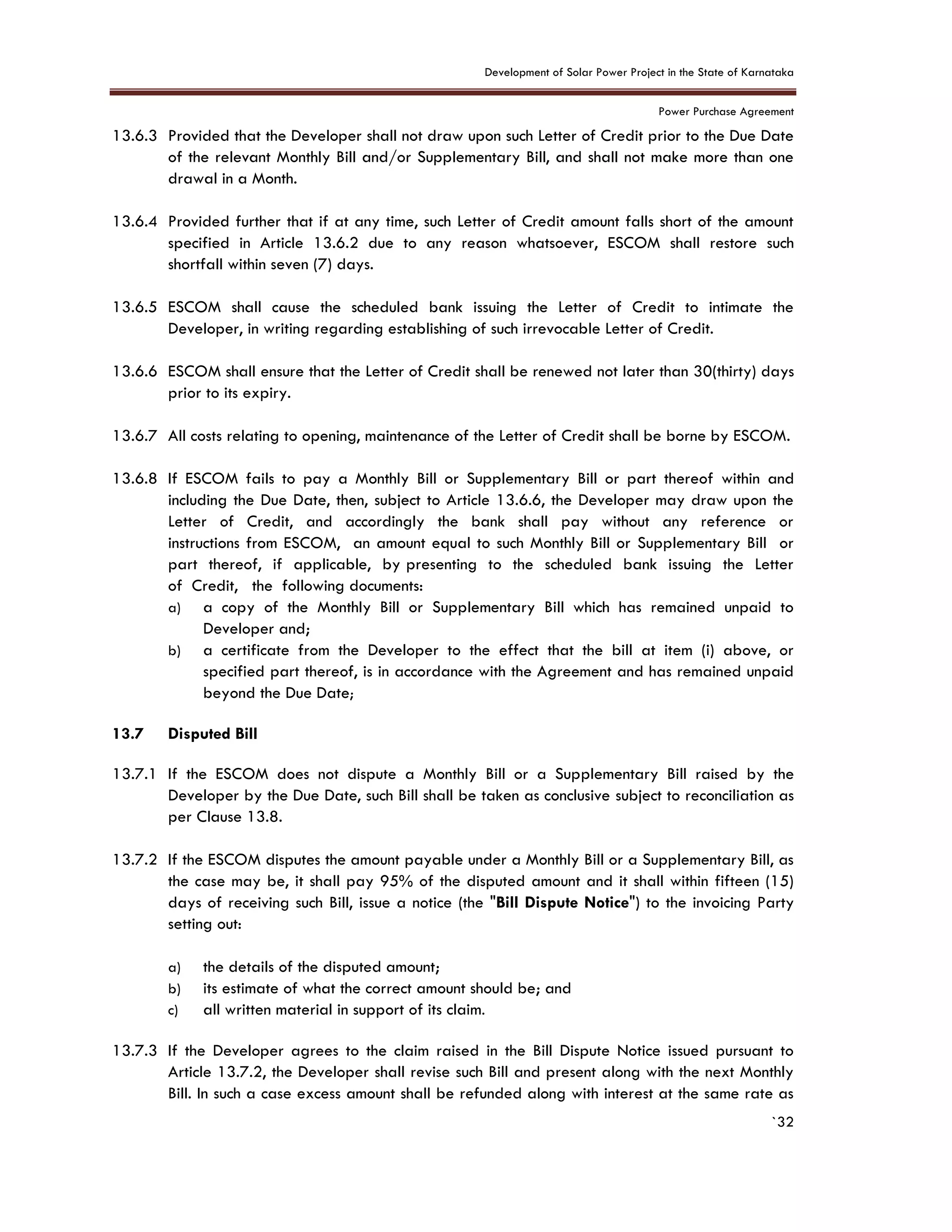 Development of Solar Power Project in the State of Karnataka
Power Purchase Agreement
`32
13.6.3 Provided that the Developer shall not draw upon such Letter of Credit prior to the Due Date
of the relevant Monthly Bill and/or Supplementary Bill, and shall not make more than one
drawal in a Month.
13.6.4 Provided further that if at any time, such Letter of Credit amount falls short of the amount
specified in Article 13.6.2 due to any reason whatsoever, ESCOM shall restore such
shortfall within seven (7) days.
13.6.5 ESCOM shall cause the scheduled bank issuing the Letter of Credit to intimate the
Developer, in writing regarding establishing of such irrevocable Letter of Credit.
13.6.6 ESCOM shall ensure that the Letter of Credit shall be renewed not later than 30(thirty) days
prior to its expiry.
13.6.7 All costs relating to opening, maintenance of the Letter of Credit shall be borne by ESCOM.
13.6.8 If ESCOM fails to pay a Monthly Bill or Supplementary Bill or part thereof within and
including the Due Date, then, subject to Article 13.6.6, the Developer may draw upon the
Letter of Credit, and accordingly the bank shall pay without any reference or
instructions from ESCOM, an amount equal to such Monthly Bill or Supplementary Bill or
part thereof, if applicable, by presenting to the scheduled bank issuing the Letter
of Credit, the following documents:
a) a copy of the Monthly Bill or Supplementary Bill which has remained unpaid to
Developer and;
b) a certificate from the Developer to the effect that the bill at item (i) above, or
specified part thereof, is in accordance with the Agreement and has remained unpaid
beyond the Due Date;
13.7 Disputed Bill
13.7.1 If the ESCOM does not dispute a Monthly Bill or a Supplementary Bill raised by the
Developer by the Due Date, such Bill shall be taken as conclusive subject to reconciliation as
per Clause 13.8.
13.7.2 If the ESCOM disputes the amount payable under a Monthly Bill or a Supplementary Bill, as
the case may be, it shall pay 95% of the disputed amount and it shall within fifteen (15)
days of receiving such Bill, issue a notice (the "Bill Dispute Notice") to the invoicing Party
setting out:
a) the details of the disputed amount;
b) its estimate of what the correct amount should be; and
c) all written material in support of its claim.
13.7.3 If the Developer agrees to the claim raised in the Bill Dispute Notice issued pursuant to
Article 13.7.2, the Developer shall revise such Bill and present along with the next Monthly
Bill. In such a case excess amount shall be refunded along with interest at the same rate as
 