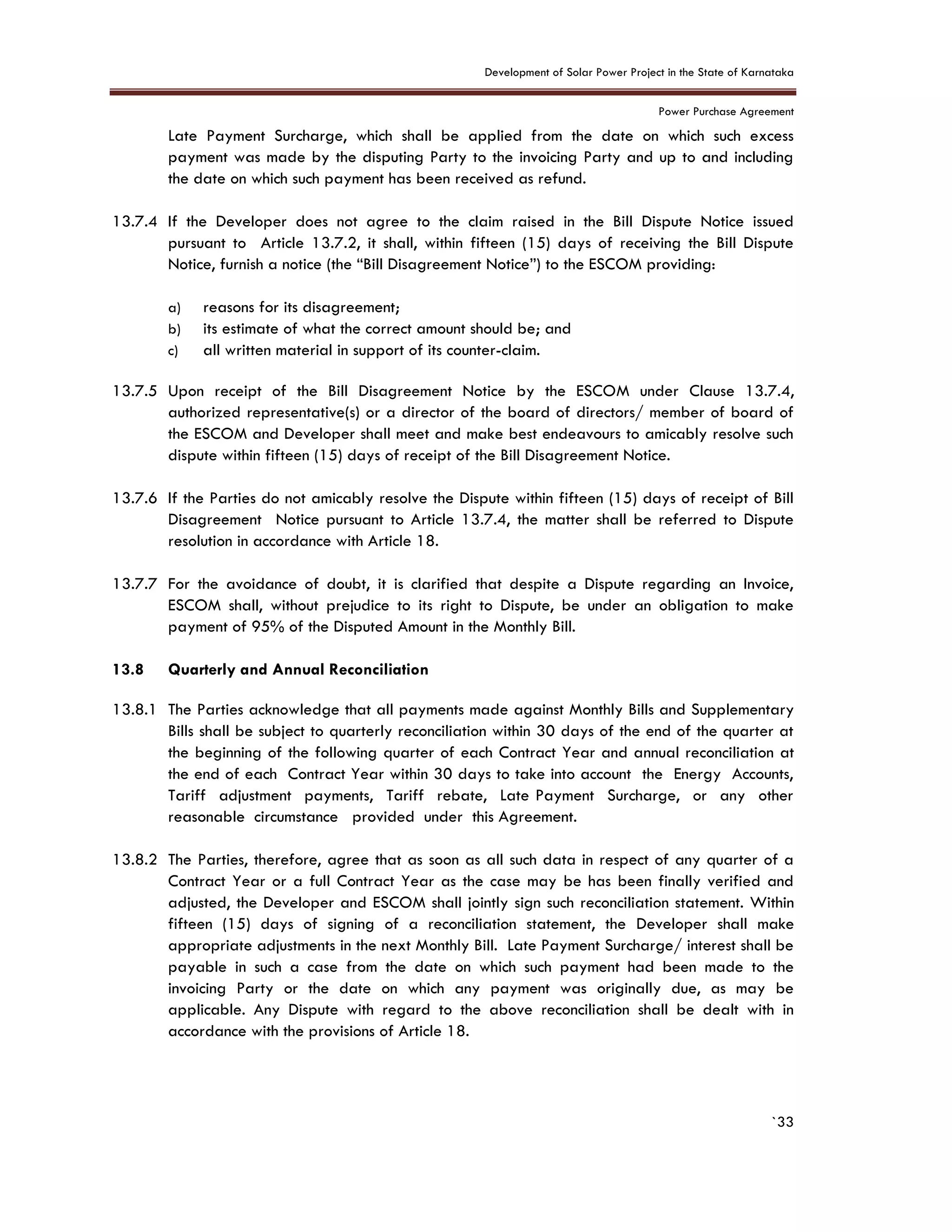 Development of Solar Power Project in the State of Karnataka
Power Purchase Agreement
`33
Late Payment Surcharge, which shall be applied from the date on which such excess
payment was made by the disputing Party to the invoicing Party and up to and including
the date on which such payment has been received as refund.
13.7.4 If the Developer does not agree to the claim raised in the Bill Dispute Notice issued
pursuant to Article 13.7.2, it shall, within fifteen (15) days of receiving the Bill Dispute
Notice, furnish a notice (the “Bill Disagreement Notice”) to the ESCOM providing:
a) reasons for its disagreement;
b) its estimate of what the correct amount should be; and
c) all written material in support of its counter-claim.
13.7.5 Upon receipt of the Bill Disagreement Notice by the ESCOM under Clause 13.7.4,
authorized representative(s) or a director of the board of directors/ member of board of
the ESCOM and Developer shall meet and make best endeavours to amicably resolve such
dispute within fifteen (15) days of receipt of the Bill Disagreement Notice.
13.7.6 If the Parties do not amicably resolve the Dispute within fifteen (15) days of receipt of Bill
Disagreement Notice pursuant to Article 13.7.4, the matter shall be referred to Dispute
resolution in accordance with Article 18.
13.7.7 For the avoidance of doubt, it is clarified that despite a Dispute regarding an Invoice,
ESCOM shall, without prejudice to its right to Dispute, be under an obligation to make
payment of 95% of the Disputed Amount in the Monthly Bill.
13.8 Quarterly and Annual Reconciliation
13.8.1 The Parties acknowledge that all payments made against Monthly Bills and Supplementary
Bills shall be subject to quarterly reconciliation within 30 days of the end of the quarter at
the beginning of the following quarter of each Contract Year and annual reconciliation at
the end of each Contract Year within 30 days to take into account the Energy Accounts,
Tariff adjustment payments, Tariff rebate, Late Payment Surcharge, or any other
reasonable circumstance provided under this Agreement.
13.8.2 The Parties, therefore, agree that as soon as all such data in respect of any quarter of a
Contract Year or a full Contract Year as the case may be has been finally verified and
adjusted, the Developer and ESCOM shall jointly sign such reconciliation statement. Within
fifteen (15) days of signing of a reconciliation statement, the Developer shall make
appropriate adjustments in the next Monthly Bill. Late Payment Surcharge/ interest shall be
payable in such a case from the date on which such payment had been made to the
invoicing Party or the date on which any payment was originally due, as may be
applicable. Any Dispute with regard to the above reconciliation shall be dealt with in
accordance with the provisions of Article 18.
 