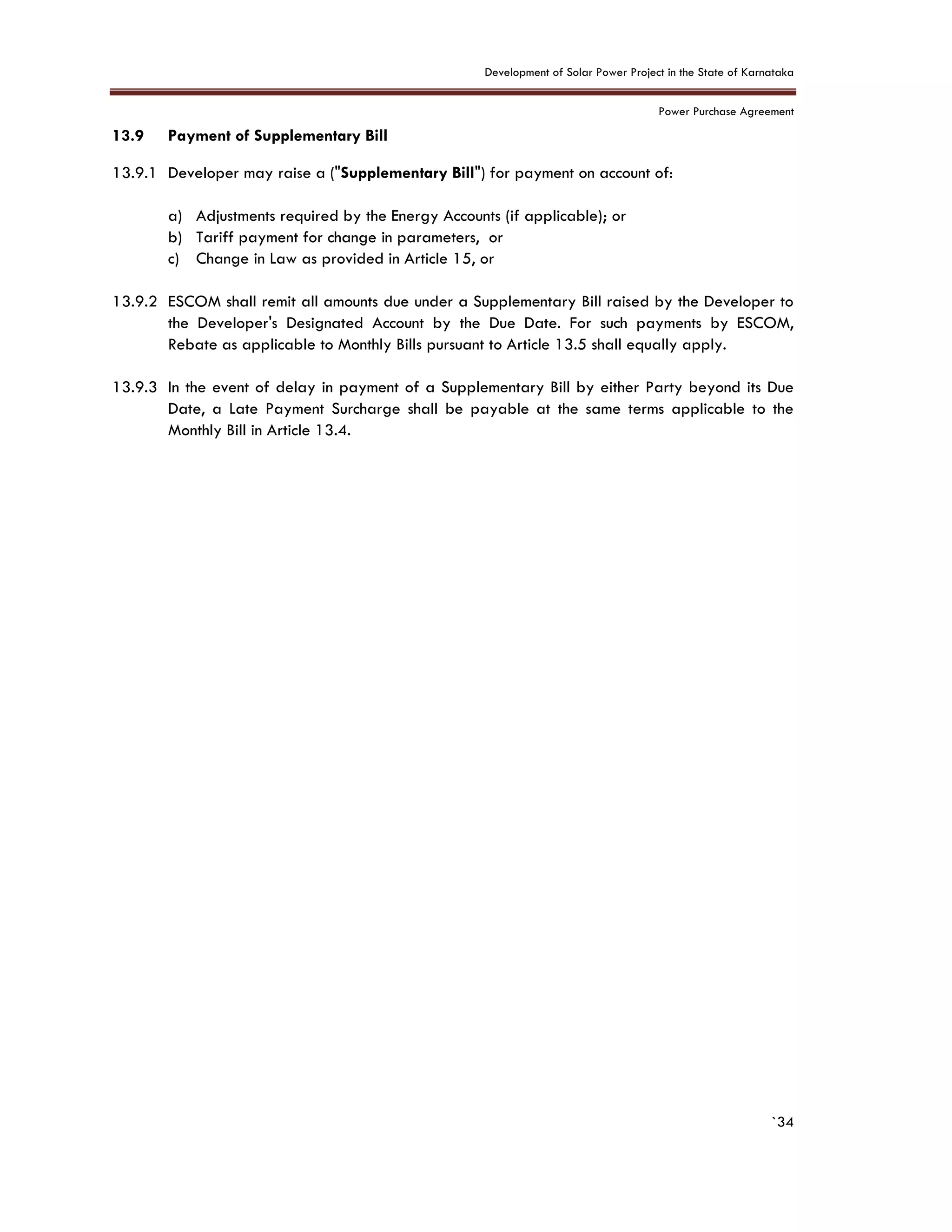 Development of Solar Power Project in the State of Karnataka
Power Purchase Agreement
`34
13.9 Payment of Supplementary Bill
13.9.1 Developer may raise a ("Supplementary Bill") for payment on account of:
a) Adjustments required by the Energy Accounts (if applicable); or
b) Tariff payment for change in parameters, or
c) Change in Law as provided in Article 15, or
13.9.2 ESCOM shall remit all amounts due under a Supplementary Bill raised by the Developer to
the Developer's Designated Account by the Due Date. For such payments by ESCOM,
Rebate as applicable to Monthly Bills pursuant to Article 13.5 shall equally apply.
13.9.3 In the event of delay in payment of a Supplementary Bill by either Party beyond its Due
Date, a Late Payment Surcharge shall be payable at the same terms applicable to the
Monthly Bill in Article 13.4.
 