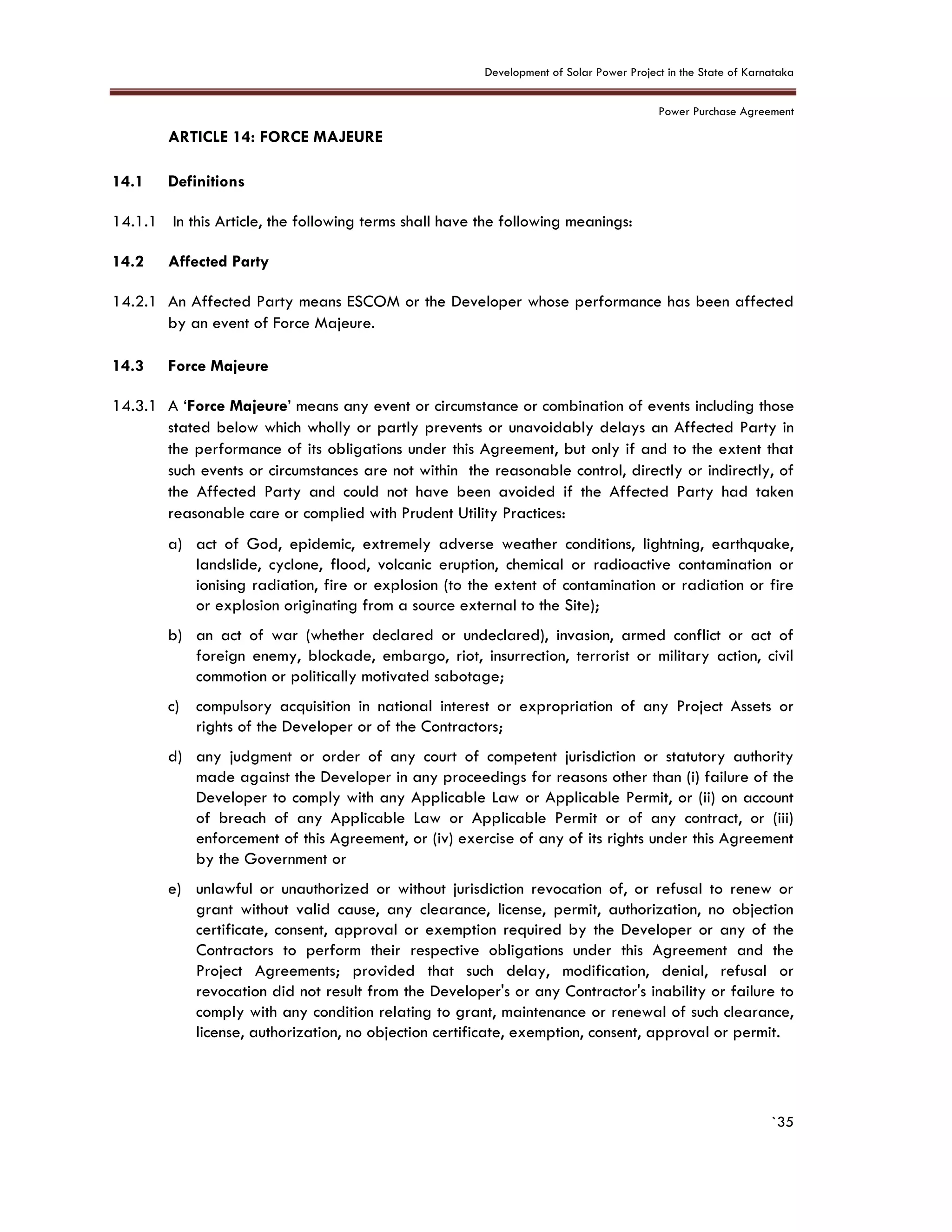 Development of Solar Power Project in the State of Karnataka
Power Purchase Agreement
`35
14. ARTICLE 14: FORCE MAJEURE
3.
14.1 Definitions
14.1.1 In this Article, the following terms shall have the following meanings:
14.2 Affected Party
14.2.1 An Affected Party means ESCOM or the Developer whose performance has been affected
by an event of Force Majeure.
14.3 Force Majeure
14.3.1 A ‘Force Majeure’ means any event or circumstance or combination of events including those
stated below which wholly or partly prevents or unavoidably delays an Affected Party in
the performance of its obligations under this Agreement, but only if and to the extent that
such events or circumstances are not within the reasonable control, directly or indirectly, of
the Affected Party and could not have been avoided if the Affected Party had taken
reasonable care or complied with Prudent Utility Practices:
a) act of God, epidemic, extremely adverse weather conditions, lightning, earthquake,
landslide, cyclone, flood, volcanic eruption, chemical or radioactive contamination or
ionising radiation, fire or explosion (to the extent of contamination or radiation or fire
or explosion originating from a source external to the Site);
b) an act of war (whether declared or undeclared), invasion, armed conflict or act of
foreign enemy, blockade, embargo, riot, insurrection, terrorist or military action, civil
commotion or politically motivated sabotage;
c) compulsory acquisition in national interest or expropriation of any Project Assets or
rights of the Developer or of the Contractors;
d) any judgment or order of any court of competent jurisdiction or statutory authority
made against the Developer in any proceedings for reasons other than (i) failure of the
Developer to comply with any Applicable Law or Applicable Permit, or (ii) on account
of breach of any Applicable Law or Applicable Permit or of any contract, or (iii)
enforcement of this Agreement, or (iv) exercise of any of its rights under this Agreement
by the Government or
e) unlawful or unauthorized or without jurisdiction revocation of, or refusal to renew or
grant without valid cause, any clearance, license, permit, authorization, no objection
certificate, consent, approval or exemption required by the Developer or any of the
Contractors to perform their respective obligations under this Agreement and the
Project Agreements; provided that such delay, modification, denial, refusal or
revocation did not result from the Developer's or any Contractor's inability or failure to
comply with any condition relating to grant, maintenance or renewal of such clearance,
license, authorization, no objection certificate, exemption, consent, approval or permit.
 