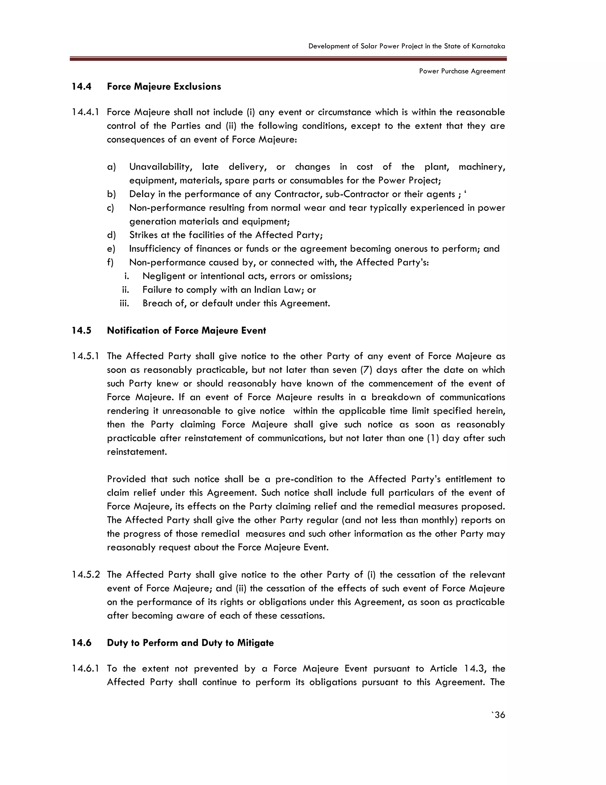 Development of Solar Power Project in the State of Karnataka
Power Purchase Agreement
`36
14.4 Force Majeure Exclusions
14.4.1 Force Majeure shall not include (i) any event or circumstance which is within the reasonable
control of the Parties and (ii) the following conditions, except to the extent that they are
consequences of an event of Force Majeure:
a) Unavailability, late delivery, or changes in cost of the plant, machinery,
equipment, materials, spare parts or consumables for the Power Project;
b) Delay in the performance of any Contractor, sub-Contractor or their agents ; ‘
c) Non-performance resulting from normal wear and tear typically experienced in power
generation materials and equipment;
d) Strikes at the facilities of the Affected Party;
e) Insufficiency of finances or funds or the agreement becoming onerous to perform; and
f) Non-performance caused by, or connected with, the Affected Party’s:
i. Negligent or intentional acts, errors or omissions;
ii. Failure to comply with an Indian Law; or
iii. Breach of, or default under this Agreement.
14.5 Notification of Force Majeure Event
14.5.1 The Affected Party shall give notice to the other Party of any event of Force Majeure as
soon as reasonably practicable, but not later than seven (7) days after the date on which
such Party knew or should reasonably have known of the commencement of the event of
Force Majeure. If an event of Force Majeure results in a breakdown of communications
rendering it unreasonable to give notice within the applicable time limit specified herein,
then the Party claiming Force Majeure shall give such notice as soon as reasonably
practicable after reinstatement of communications, but not later than one (1) day after such
reinstatement.
Provided that such notice shall be a pre-condition to the Affected Party’s entitlement to
claim relief under this Agreement. Such notice shall include full particulars of the event of
Force Majeure, its effects on the Party claiming relief and the remedial measures proposed.
The Affected Party shall give the other Party regular (and not less than monthly) reports on
the progress of those remedial measures and such other information as the other Party may
reasonably request about the Force Majeure Event.
14.5.2 The Affected Party shall give notice to the other Party of (i) the cessation of the relevant
event of Force Majeure; and (ii) the cessation of the effects of such event of Force Majeure
on the performance of its rights or obligations under this Agreement, as soon as practicable
after becoming aware of each of these cessations.
14.6 Duty to Perform and Duty to Mitigate
14.6.1 To the extent not prevented by a Force Majeure Event pursuant to Article 14.3, the
Affected Party shall continue to perform its obligations pursuant to this Agreement. The
 