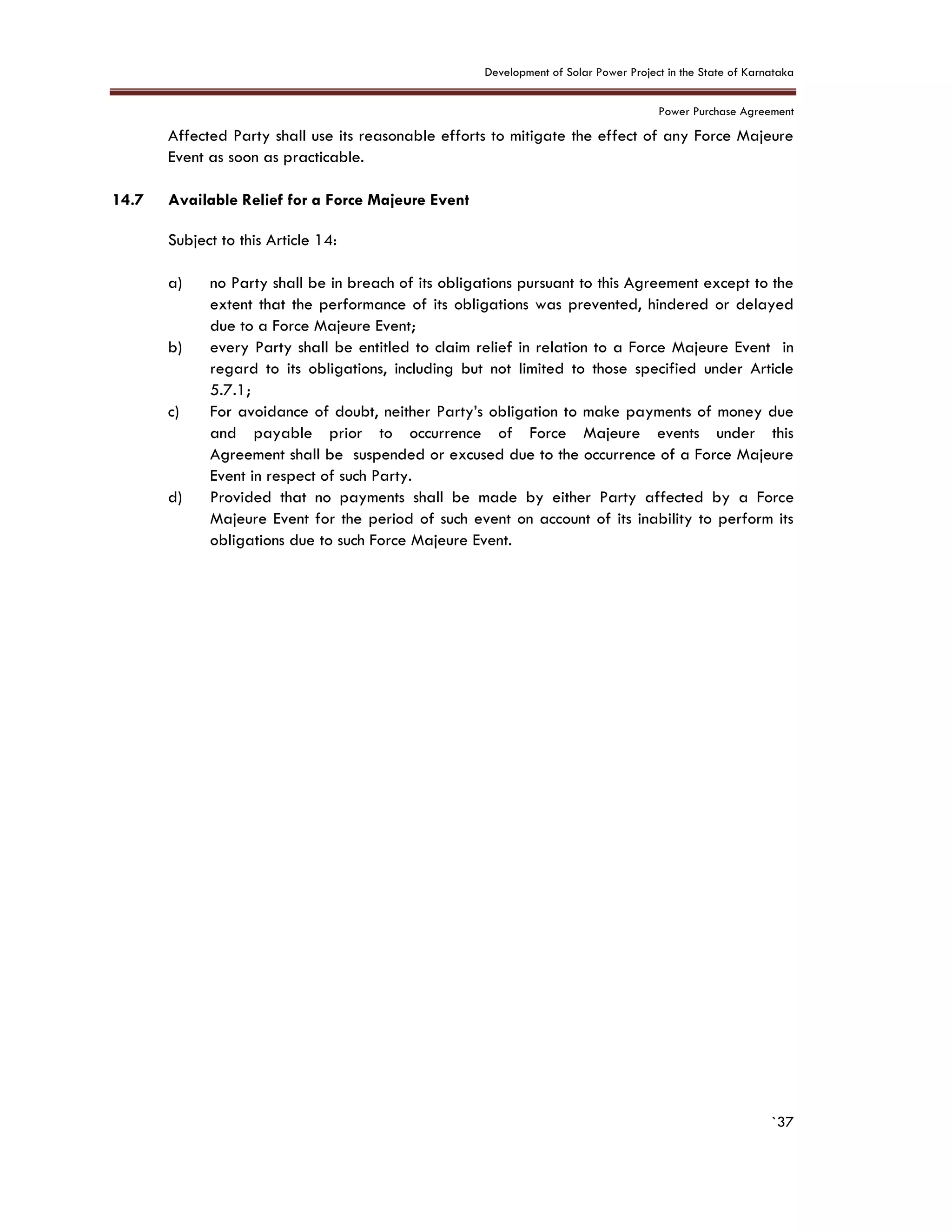 Development of Solar Power Project in the State of Karnataka
Power Purchase Agreement
`37
Affected Party shall use its reasonable efforts to mitigate the effect of any Force Majeure
Event as soon as practicable.
14.7 Available Relief for a Force Majeure Event
Subject to this Article 14:
a) no Party shall be in breach of its obligations pursuant to this Agreement except to the
extent that the performance of its obligations was prevented, hindered or delayed
due to a Force Majeure Event;
b) every Party shall be entitled to claim relief in relation to a Force Majeure Event in
regard to its obligations, including but not limited to those specified under Article
5.7.1;
c) For avoidance of doubt, neither Party’s obligation to make payments of money due
and payable prior to occurrence of Force Majeure events under this
Agreement shall be suspended or excused due to the occurrence of a Force Majeure
Event in respect of such Party.
d) Provided that no payments shall be made by either Party affected by a Force
Majeure Event for the period of such event on account of its inability to perform its
obligations due to such Force Majeure Event.
 