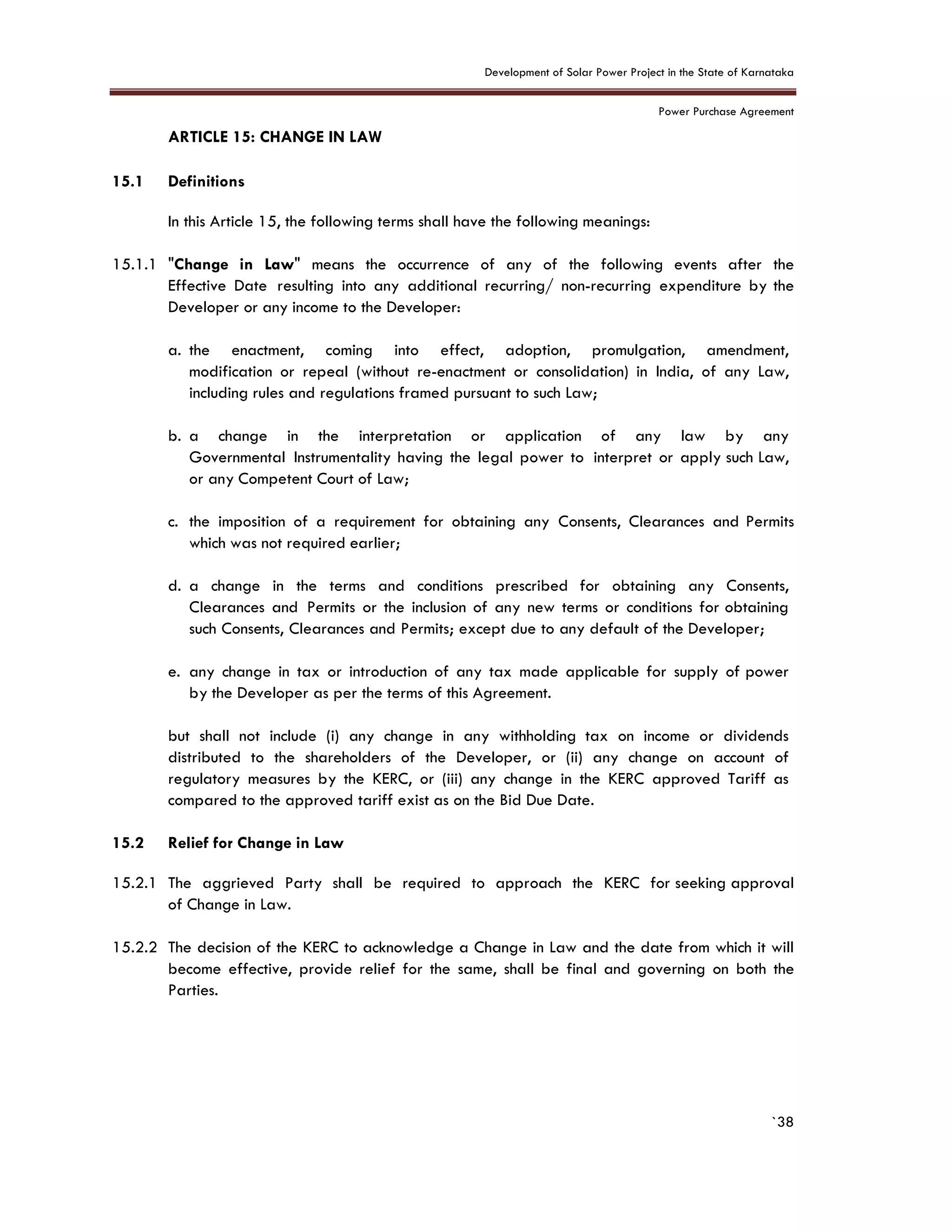 Development of Solar Power Project in the State of Karnataka
Power Purchase Agreement
`38
15. ARTICLE 15: CHANGE IN LAW
4.
15.1 Definitions
In this Article 15, the following terms shall have the following meanings:
15.1.1 "Change in Law" means the occurrence of any of the following events after the
Effective Date resulting into any additional recurring/ non-recurring expenditure by the
Developer or any income to the Developer:
a. the enactment, coming into effect, adoption, promulgation, amendment,
modification or repeal (without re-enactment or consolidation) in India, of any Law,
including rules and regulations framed pursuant to such Law;
b. a change in the interpretation or application of any law by any
Governmental Instrumentality having the legal power to interpret or apply such Law,
or any Competent Court of Law;
c. the imposition of a requirement for obtaining any Consents, Clearances and Permits
which was not required earlier;
d. a change in the terms and conditions prescribed for obtaining any Consents,
Clearances and Permits or the inclusion of any new terms or conditions for obtaining
such Consents, Clearances and Permits; except due to any default of the Developer;
e. any change in tax or introduction of any tax made applicable for supply of power
by the Developer as per the terms of this Agreement.
but shall not include (i) any change in any withholding tax on income or dividends
distributed to the shareholders of the Developer, or (ii) any change on account of
regulatory measures by the KERC, or (iii) any change in the KERC approved Tariff as
compared to the approved tariff exist as on the Bid Due Date.
15.2 Relief for Change in Law
15.2.1 The aggrieved Party shall be required to approach the KERC for seeking approval
of Change in Law.
15.2.2 The decision of the KERC to acknowledge a Change in Law and the date from which it will
become effective, provide relief for the same, shall be final and governing on both the
Parties.
 