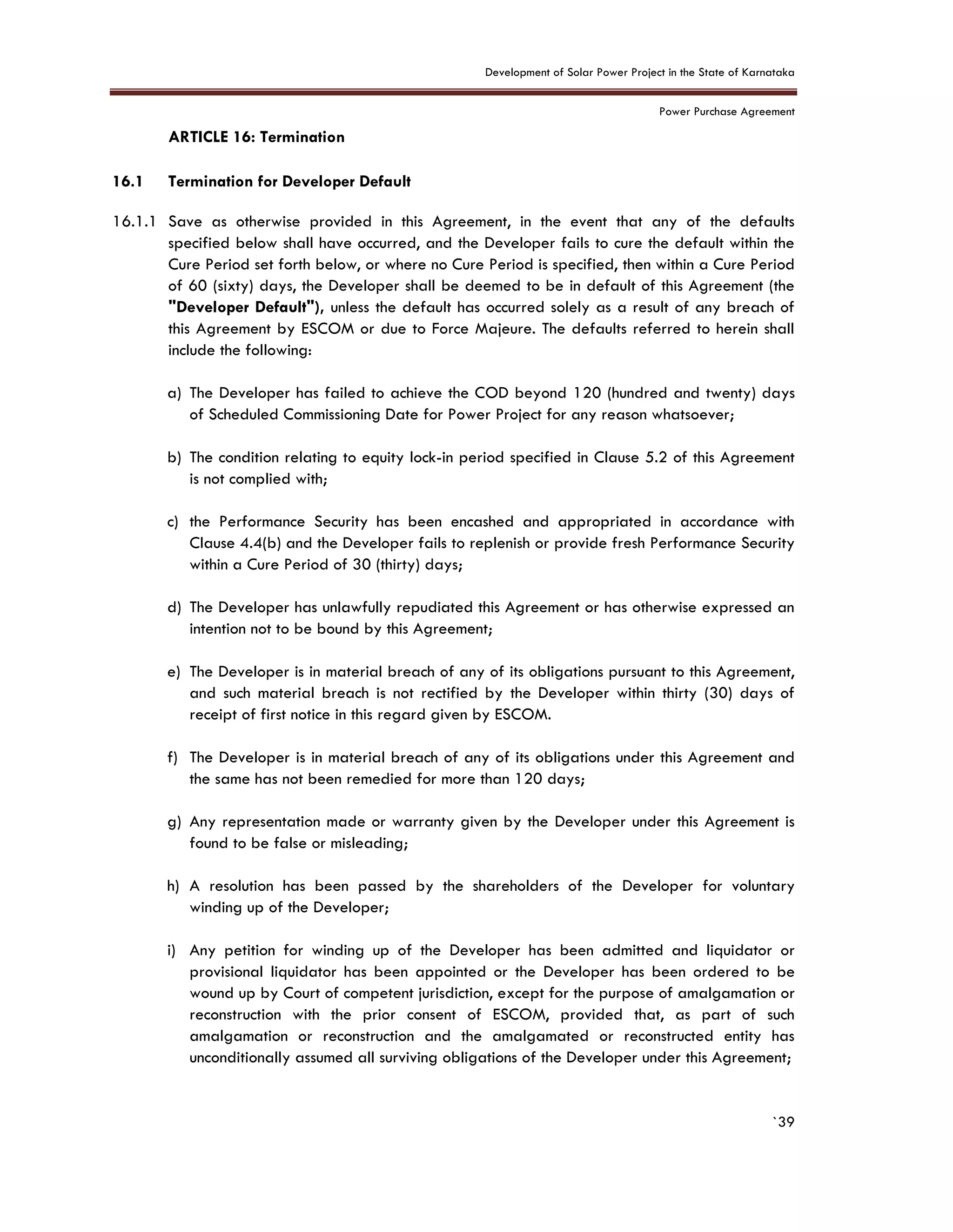 Development of Solar Power Project in the State of Karnataka
Power Purchase Agreement
`39
16. ARTICLE 16: Termination
5.
16.1 Termination for Developer Default
16.1.1 Save as otherwise provided in this Agreement, in the event that any of the defaults
specified below shall have occurred, and the Developer fails to cure the default within the
Cure Period set forth below, or where no Cure Period is specified, then within a Cure Period
of 60 (sixty) days, the Developer shall be deemed to be in default of this Agreement (the
"Developer Default"), unless the default has occurred solely as a result of any breach of
this Agreement by ESCOM or due to Force Majeure. The defaults referred to herein shall
include the following:
a) The Developer has failed to achieve the COD beyond 120 (hundred and twenty) days
of Scheduled Commissioning Date for Power Project for any reason whatsoever;
b) The condition relating to equity lock-in period specified in Clause 5.2 of this Agreement
is not complied with;
c) the Performance Security has been encashed and appropriated in accordance with
Clause 4.4(b) and the Developer fails to replenish or provide fresh Performance Security
within a Cure Period of 30 (thirty) days;
d) The Developer has unlawfully repudiated this Agreement or has otherwise expressed an
intention not to be bound by this Agreement;
e) The Developer is in material breach of any of its obligations pursuant to this Agreement,
and such material breach is not rectified by the Developer within thirty (30) days of
receipt of first notice in this regard given by ESCOM.
f) The Developer is in material breach of any of its obligations under this Agreement and
the same has not been remedied for more than 120 days;
g) Any representation made or warranty given by the Developer under this Agreement is
found to be false or misleading;
h) A resolution has been passed by the shareholders of the Developer for voluntary
winding up of the Developer;
i) Any petition for winding up of the Developer has been admitted and liquidator or
provisional liquidator has been appointed or the Developer has been ordered to be
wound up by Court of competent jurisdiction, except for the purpose of amalgamation or
reconstruction with the prior consent of ESCOM, provided that, as part of such
amalgamation or reconstruction and the amalgamated or reconstructed entity has
unconditionally assumed all surviving obligations of the Developer under this Agreement;
 