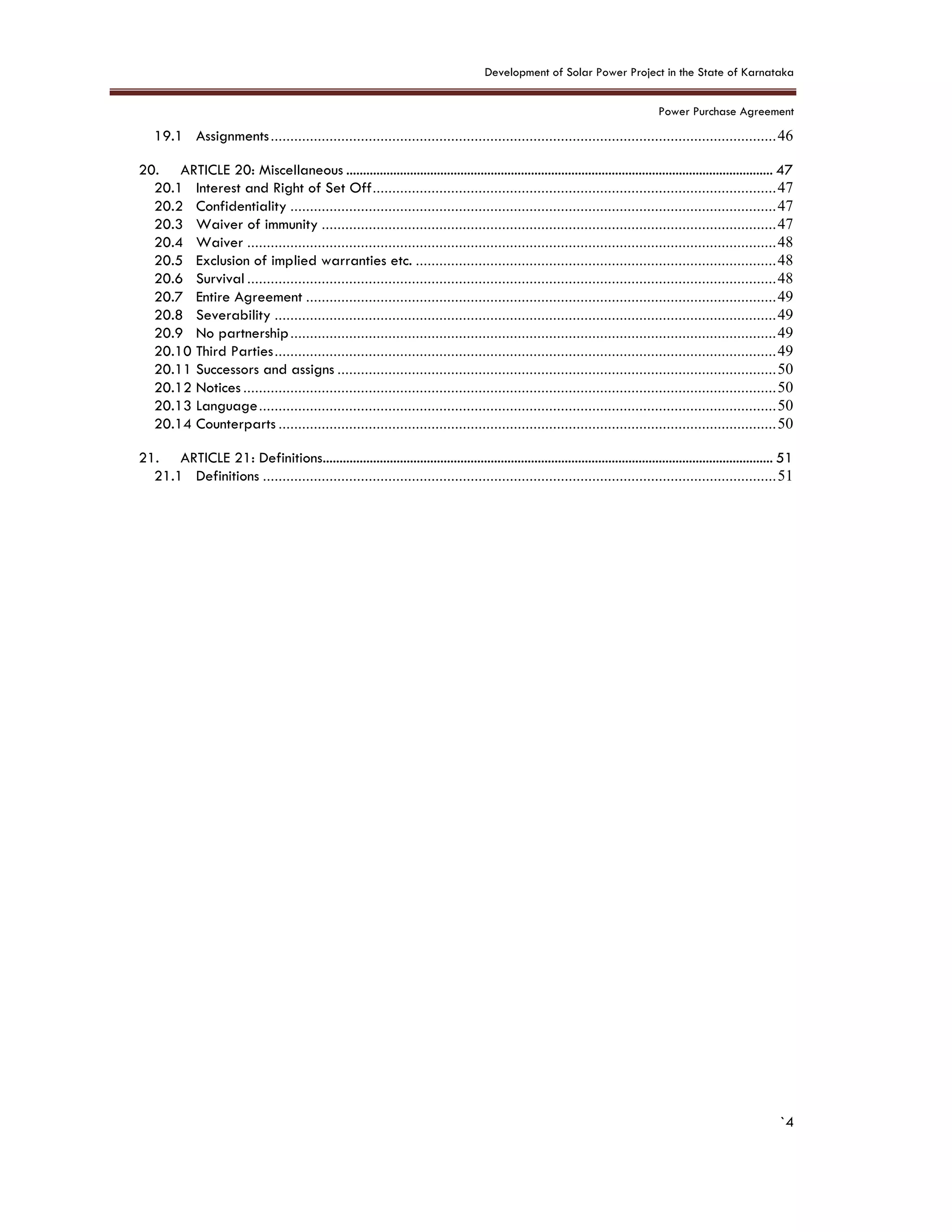 Development of Solar Power Project in the State of Karnataka
Power Purchase Agreement
`4
19.1 Assignments.................................................................................................................................46
20. ARTICLE 20: Miscellaneous ............................................................................................................................... 47
20.1 Interest and Right of Set Off.......................................................................................................47
20.2 Confidentiality ............................................................................................................................47
20.3 Waiver of immunity ....................................................................................................................47
20.4 Waiver .......................................................................................................................................48
20.5 Exclusion of implied warranties etc. ............................................................................................48
20.6 Survival .......................................................................................................................................48
20.7 Entire Agreement ........................................................................................................................49
20.8 Severability ................................................................................................................................49
20.9 No partnership............................................................................................................................49
20.10 Third Parties................................................................................................................................49
20.11 Successors and assigns ................................................................................................................50
20.12 Notices ........................................................................................................................................50
20.13 Language....................................................................................................................................50
20.14 Counterparts ...............................................................................................................................50
21. ARTICLE 21: Definitions...................................................................................................................................... 51
21.1 Definitions ...................................................................................................................................51
 