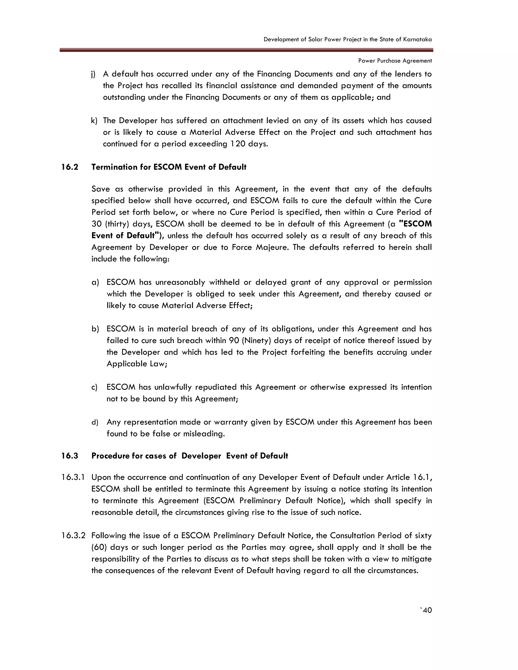 Development of Solar Power Project in the State of Karnataka
Power Purchase Agreement
`40
j) A default has occurred under any of the Financing Documents and any of the lenders to
the Project has recalled its financial assistance and demanded payment of the amounts
outstanding under the Financing Documents or any of them as applicable; and
k) The Developer has suffered an attachment levied on any of its assets which has caused
or is likely to cause a Material Adverse Effect on the Project and such attachment has
continued for a period exceeding 120 days.
16.2 Termination for ESCOM Event of Default
Save as otherwise provided in this Agreement, in the event that any of the defaults
specified below shall have occurred, and ESCOM fails to cure the default within the Cure
Period set forth below, or where no Cure Period is specified, then within a Cure Period of
30 (thirty) days, ESCOM shall be deemed to be in default of this Agreement (a "ESCOM
Event of Default"), unless the default has occurred solely as a result of any breach of this
Agreement by Developer or due to Force Majeure. The defaults referred to herein shall
include the following:
a) ESCOM has unreasonably withheld or delayed grant of any approval or permission
which the Developer is obliged to seek under this Agreement, and thereby caused or
likely to cause Material Adverse Effect;
b) ESCOM is in material breach of any of its obligations, under this Agreement and has
failed to cure such breach within 90 (Ninety) days of receipt of notice thereof issued by
the Developer and which has led to the Project forfeiting the benefits accruing under
Applicable Law;
c) ESCOM has unlawfully repudiated this Agreement or otherwise expressed its intention
not to be bound by this Agreement;
d) Any representation made or warranty given by ESCOM under this Agreement has been
found to be false or misleading.
16.3 Procedure for cases of Developer Event of Default
16.3.1 Upon the occurrence and continuation of any Developer Event of Default under Article 16.1,
ESCOM shall be entitled to terminate this Agreement by issuing a notice stating its intention
to terminate this Agreement (ESCOM Preliminary Default Notice), which shall specify in
reasonable detail, the circumstances giving rise to the issue of such notice.
16.3.2 Following the issue of a ESCOM Preliminary Default Notice, the Consultation Period of sixty
(60) days or such longer period as the Parties may agree, shall apply and it shall be the
responsibility of the Parties to discuss as to what steps shall be taken with a view to mitigate
the consequences of the relevant Event of Default having regard to all the circumstances.
 
