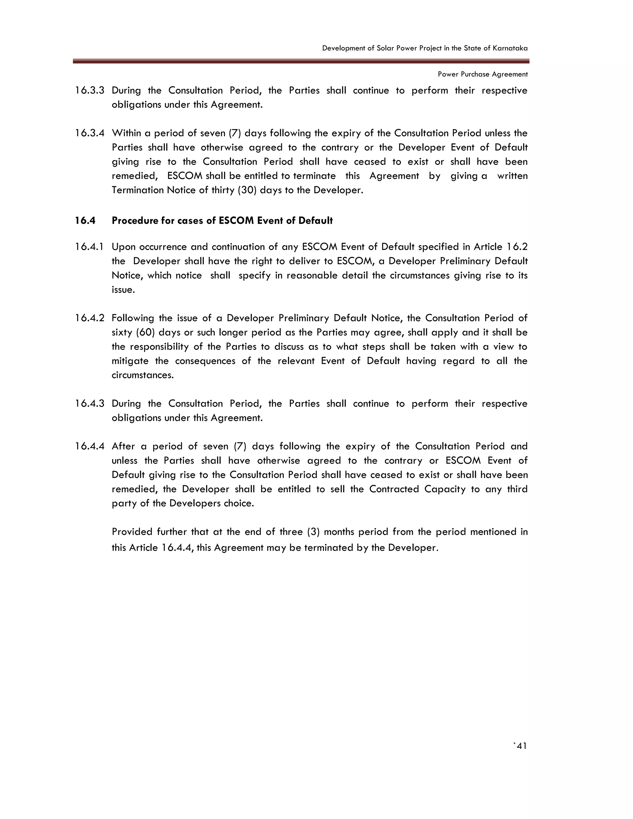 Development of Solar Power Project in the State of Karnataka
Power Purchase Agreement
`41
16.3.3 During the Consultation Period, the Parties shall continue to perform their respective
obligations under this Agreement.
16.3.4 Within a period of seven (7) days following the expiry of the Consultation Period unless the
Parties shall have otherwise agreed to the contrary or the Developer Event of Default
giving rise to the Consultation Period shall have ceased to exist or shall have been
remedied, ESCOM shall be entitled to terminate this Agreement by giving a written
Termination Notice of thirty (30) days to the Developer.
16.4 Procedure for cases of ESCOM Event of Default
16.4.1 Upon occurrence and continuation of any ESCOM Event of Default specified in Article 16.2
the Developer shall have the right to deliver to ESCOM, a Developer Preliminary Default
Notice, which notice shall specify in reasonable detail the circumstances giving rise to its
issue.
16.4.2 Following the issue of a Developer Preliminary Default Notice, the Consultation Period of
sixty (60) days or such longer period as the Parties may agree, shall apply and it shall be
the responsibility of the Parties to discuss as to what steps shall be taken with a view to
mitigate the consequences of the relevant Event of Default having regard to all the
circumstances.
16.4.3 During the Consultation Period, the Parties shall continue to perform their respective
obligations under this Agreement.
16.4.4 After a period of seven (7) days following the expiry of the Consultation Period and
unless the Parties shall have otherwise agreed to the contrary or ESCOM Event of
Default giving rise to the Consultation Period shall have ceased to exist or shall have been
remedied, the Developer shall be entitled to sell the Contracted Capacity to any third
party of the Developers choice.
Provided further that at the end of three (3) months period from the period mentioned in
this Article 16.4.4, this Agreement may be terminated by the Developer.
 