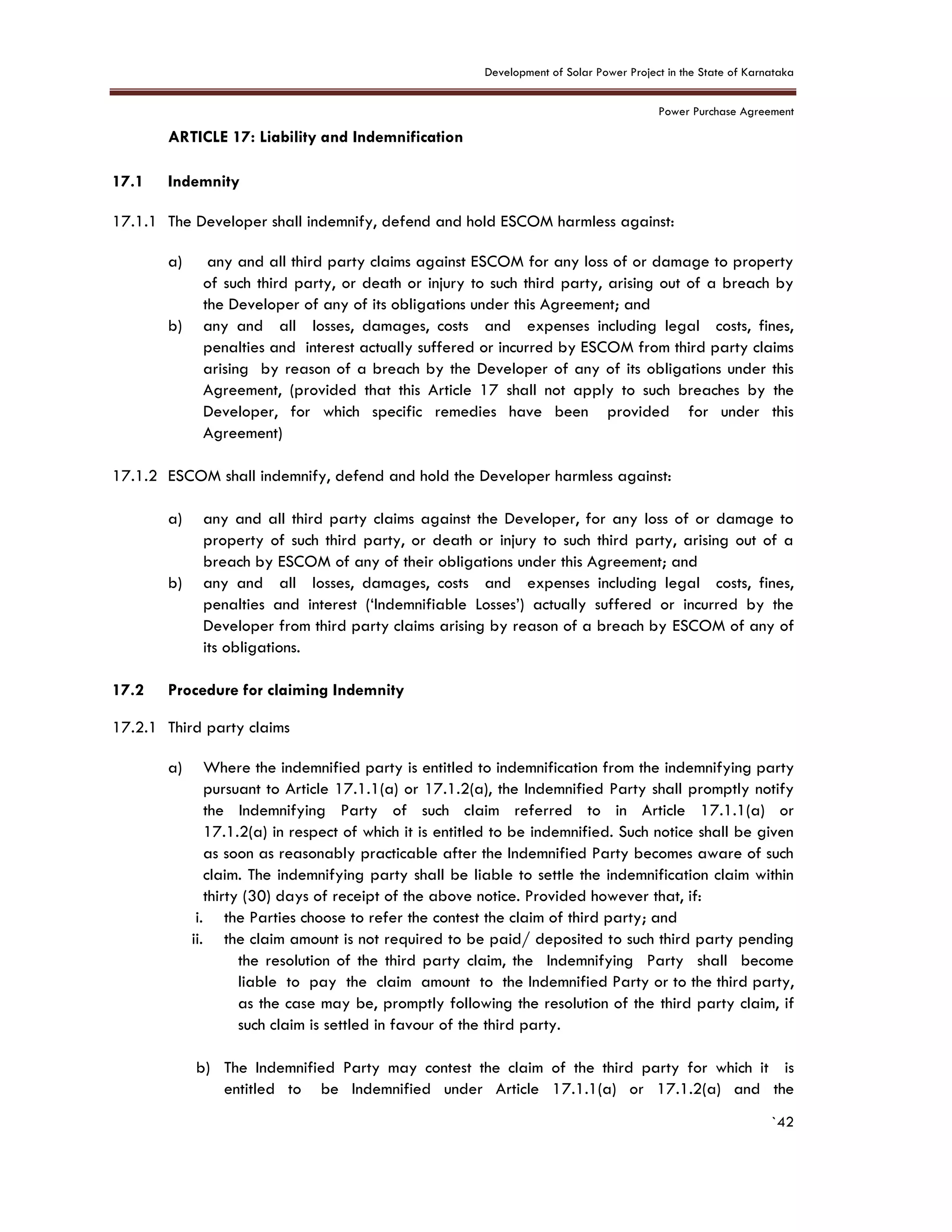 Development of Solar Power Project in the State of Karnataka
Power Purchase Agreement
`42
17. ARTICLE 17: Liability and Indemnification
6.
17.1 Indemnity
17.1.1 The Developer shall indemnify, defend and hold ESCOM harmless against:
a) any and all third party claims against ESCOM for any loss of or damage to property
of such third party, or death or injury to such third party, arising out of a breach by
the Developer of any of its obligations under this Agreement; and
b) any and all losses, damages, costs and expenses including legal costs, fines,
penalties and interest actually suffered or incurred by ESCOM from third party claims
arising by reason of a breach by the Developer of any of its obligations under this
Agreement, (provided that this Article 17 shall not apply to such breaches by the
Developer, for which specific remedies have been provided for under this
Agreement)
17.1.2 ESCOM shall indemnify, defend and hold the Developer harmless against:
a) any and all third party claims against the Developer, for any loss of or damage to
property of such third party, or death or injury to such third party, arising out of a
breach by ESCOM of any of their obligations under this Agreement; and
b) any and all losses, damages, costs and expenses including legal costs, fines,
penalties and interest (‘Indemnifiable Losses’) actually suffered or incurred by the
Developer from third party claims arising by reason of a breach by ESCOM of any of
its obligations.
17.2 Procedure for claiming Indemnity
17.2.1 Third party claims
a) Where the indemnified party is entitled to indemnification from the indemnifying party
pursuant to Article 17.1.1(a) or 17.1.2(a), the Indemnified Party shall promptly notify
the Indemnifying Party of such claim referred to in Article 17.1.1(a) or
17.1.2(a) in respect of which it is entitled to be indemnified. Such notice shall be given
as soon as reasonably practicable after the Indemnified Party becomes aware of such
claim. The indemnifying party shall be liable to settle the indemnification claim within
thirty (30) days of receipt of the above notice. Provided however that, if:
i. the Parties choose to refer the contest the claim of third party; and
ii. the claim amount is not required to be paid/ deposited to such third party pending
the resolution of the third party claim, the Indemnifying Party shall become
liable to pay the claim amount to the Indemnified Party or to the third party,
as the case may be, promptly following the resolution of the third party claim, if
such claim is settled in favour of the third party.
b) The Indemnified Party may contest the claim of the third party for which it is
entitled to be Indemnified under Article 17.1.1(a) or 17.1.2(a) and the
 