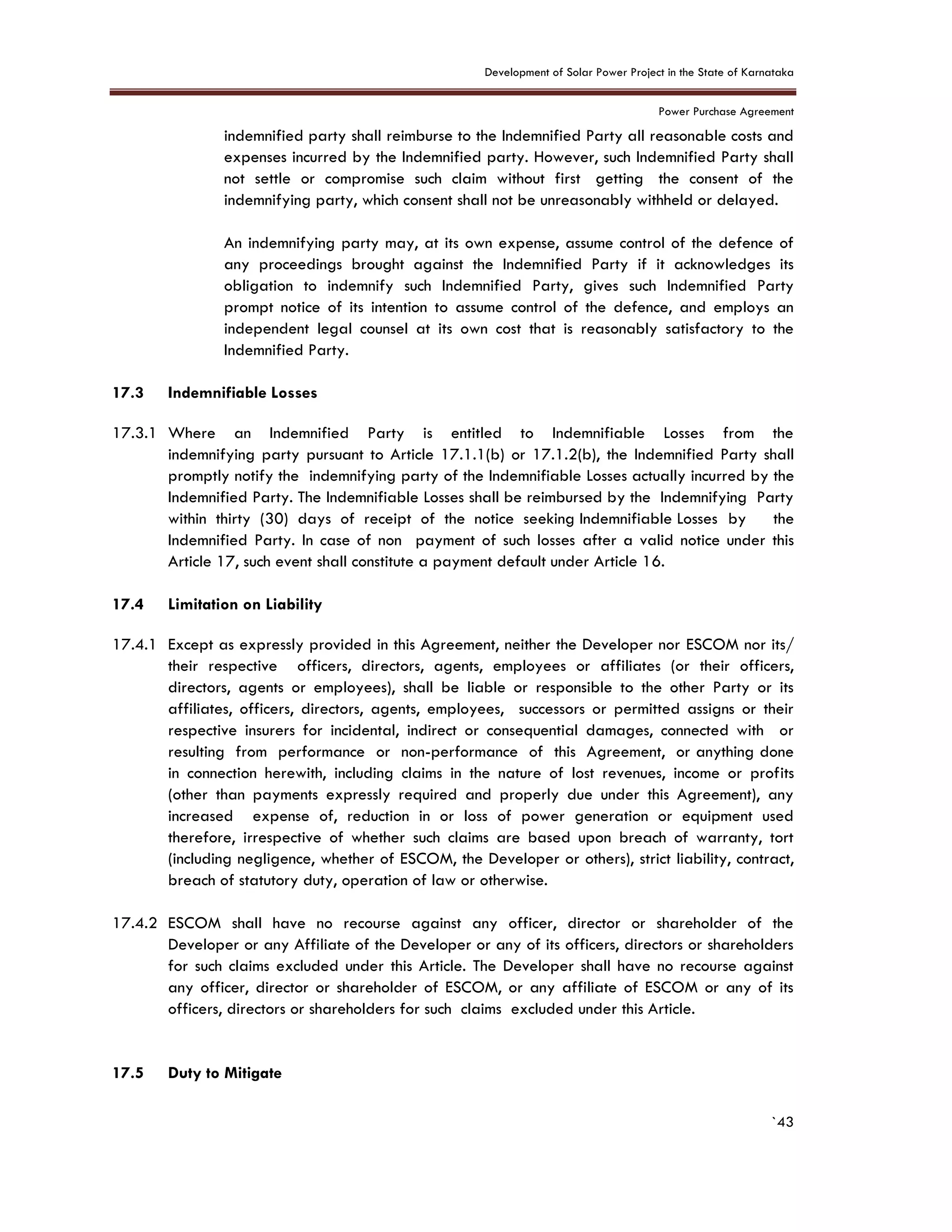 Development of Solar Power Project in the State of Karnataka
Power Purchase Agreement
`43
indemnified party shall reimburse to the Indemnified Party all reasonable costs and
expenses incurred by the Indemnified party. However, such Indemnified Party shall
not settle or compromise such claim without first getting the consent of the
indemnifying party, which consent shall not be unreasonably withheld or delayed.
An indemnifying party may, at its own expense, assume control of the defence of
any proceedings brought against the Indemnified Party if it acknowledges its
obligation to indemnify such Indemnified Party, gives such Indemnified Party
prompt notice of its intention to assume control of the defence, and employs an
independent legal counsel at its own cost that is reasonably satisfactory to the
Indemnified Party.
17.3 Indemnifiable Losses
17.3.1 Where an Indemnified Party is entitled to Indemnifiable Losses from the
indemnifying party pursuant to Article 17.1.1(b) or 17.1.2(b), the Indemnified Party shall
promptly notify the indemnifying party of the Indemnifiable Losses actually incurred by the
Indemnified Party. The Indemnifiable Losses shall be reimbursed by the Indemnifying Party
within thirty (30) days of receipt of the notice seeking Indemnifiable Losses by the
Indemnified Party. In case of non payment of such losses after a valid notice under this
Article 17, such event shall constitute a payment default under Article 16.
17.4 Limitation on Liability
17.4.1 Except as expressly provided in this Agreement, neither the Developer nor ESCOM nor its/
their respective officers, directors, agents, employees or affiliates (or their officers,
directors, agents or employees), shall be liable or responsible to the other Party or its
affiliates, officers, directors, agents, employees, successors or permitted assigns or their
respective insurers for incidental, indirect or consequential damages, connected with or
resulting from performance or non-performance of this Agreement, or anything done
in connection herewith, including claims in the nature of lost revenues, income or profits
(other than payments expressly required and properly due under this Agreement), any
increased expense of, reduction in or loss of power generation or equipment used
therefore, irrespective of whether such claims are based upon breach of warranty, tort
(including negligence, whether of ESCOM, the Developer or others), strict liability, contract,
breach of statutory duty, operation of law or otherwise.
17.4.2 ESCOM shall have no recourse against any officer, director or shareholder of the
Developer or any Affiliate of the Developer or any of its officers, directors or shareholders
for such claims excluded under this Article. The Developer shall have no recourse against
any officer, director or shareholder of ESCOM, or any affiliate of ESCOM or any of its
officers, directors or shareholders for such claims excluded under this Article.
17.5 Duty to Mitigate
 