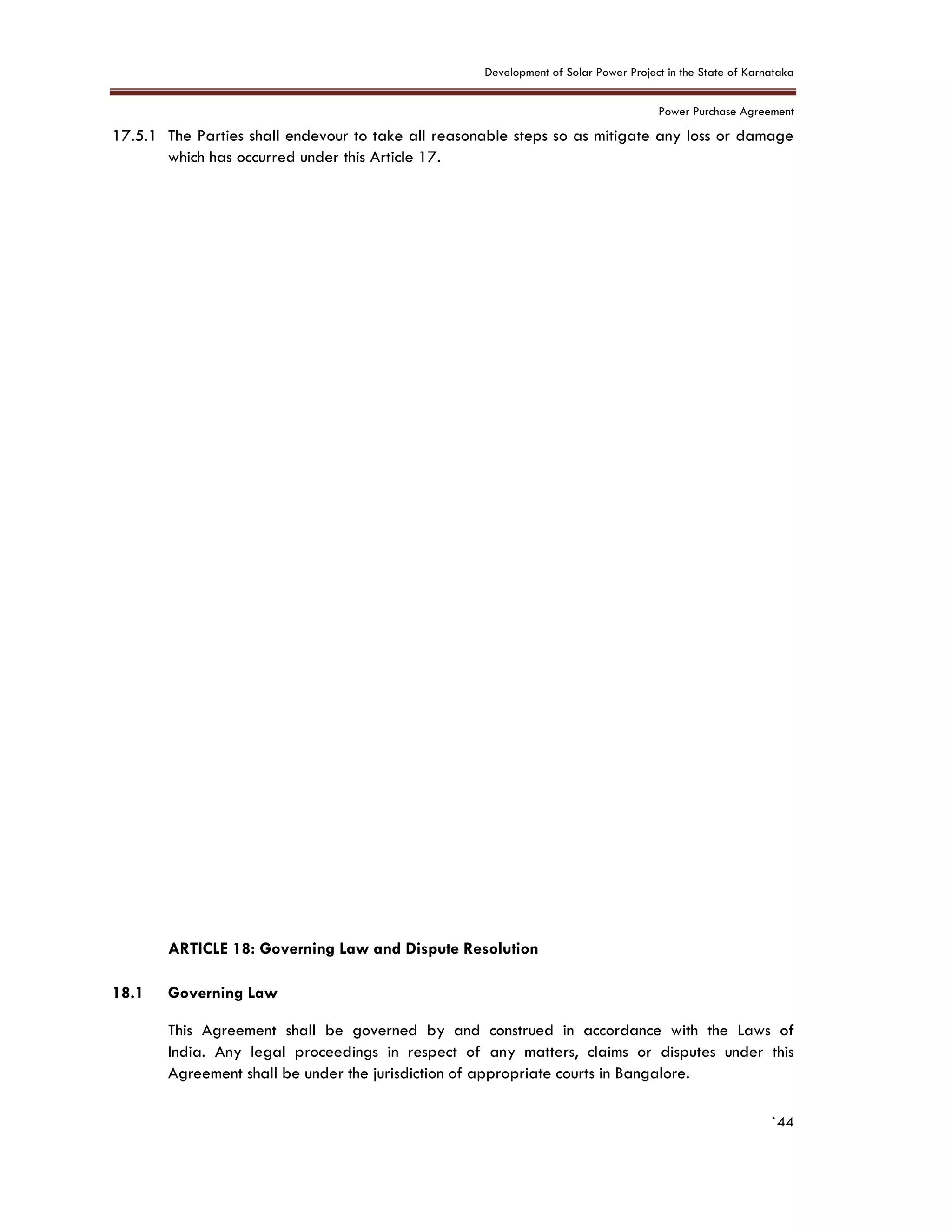 Development of Solar Power Project in the State of Karnataka
Power Purchase Agreement
`44
17.5.1 The Parties shall endevour to take all reasonable steps so as mitigate any loss or damage
which has occurred under this Article 17.
18. ARTICLE 18: Governing Law and Dispute Resolution
7.
18.1 Governing Law
This Agreement shall be governed by and construed in accordance with the Laws of
India. Any legal proceedings in respect of any matters, claims or disputes under this
Agreement shall be under the jurisdiction of appropriate courts in Bangalore.
 