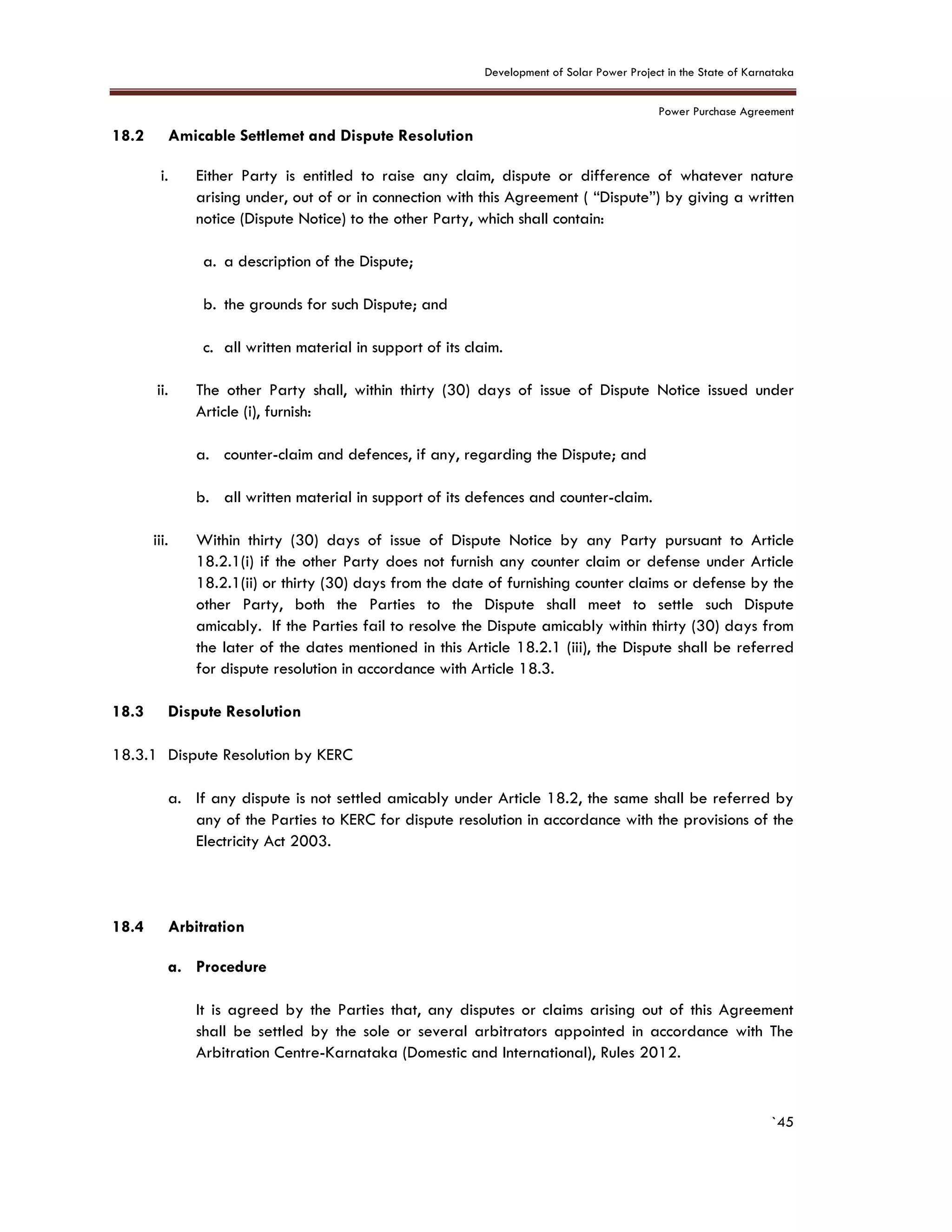 Development of Solar Power Project in the State of Karnataka
Power Purchase Agreement
`45
18.2 Amicable Settlemet and Dispute Resolution
i. Either Party is entitled to raise any claim, dispute or difference of whatever nature
arising under, out of or in connection with this Agreement ( “Dispute”) by giving a written
notice (Dispute Notice) to the other Party, which shall contain:
a. a description of the Dispute;
b. the grounds for such Dispute; and
c. all written material in support of its claim.
ii. The other Party shall, within thirty (30) days of issue of Dispute Notice issued under
Article (i), furnish:
a. counter-claim and defences, if any, regarding the Dispute; and
b. all written material in support of its defences and counter-claim.
iii. Within thirty (30) days of issue of Dispute Notice by any Party pursuant to Article
18.2.1(i) if the other Party does not furnish any counter claim or defense under Article
18.2.1(ii) or thirty (30) days from the date of furnishing counter claims or defense by the
other Party, both the Parties to the Dispute shall meet to settle such Dispute
amicably. If the Parties fail to resolve the Dispute amicably within thirty (30) days from
the later of the dates mentioned in this Article 18.2.1 (iii), the Dispute shall be referred
for dispute resolution in accordance with Article 18.3.
18.3 Dispute Resolution
18.3.1 Dispute Resolution by KERC
a. If any dispute is not settled amicably under Article 18.2, the same shall be referred by
any of the Parties to KERC for dispute resolution in accordance with the provisions of the
Electricity Act 2003.
18.4 Arbitration
a. Procedure
It is agreed by the Parties that, any disputes or claims arising out of this Agreement
shall be settled by the sole or several arbitrators appointed in accordance with The
Arbitration Centre-Karnataka (Domestic and International), Rules 2012.
 