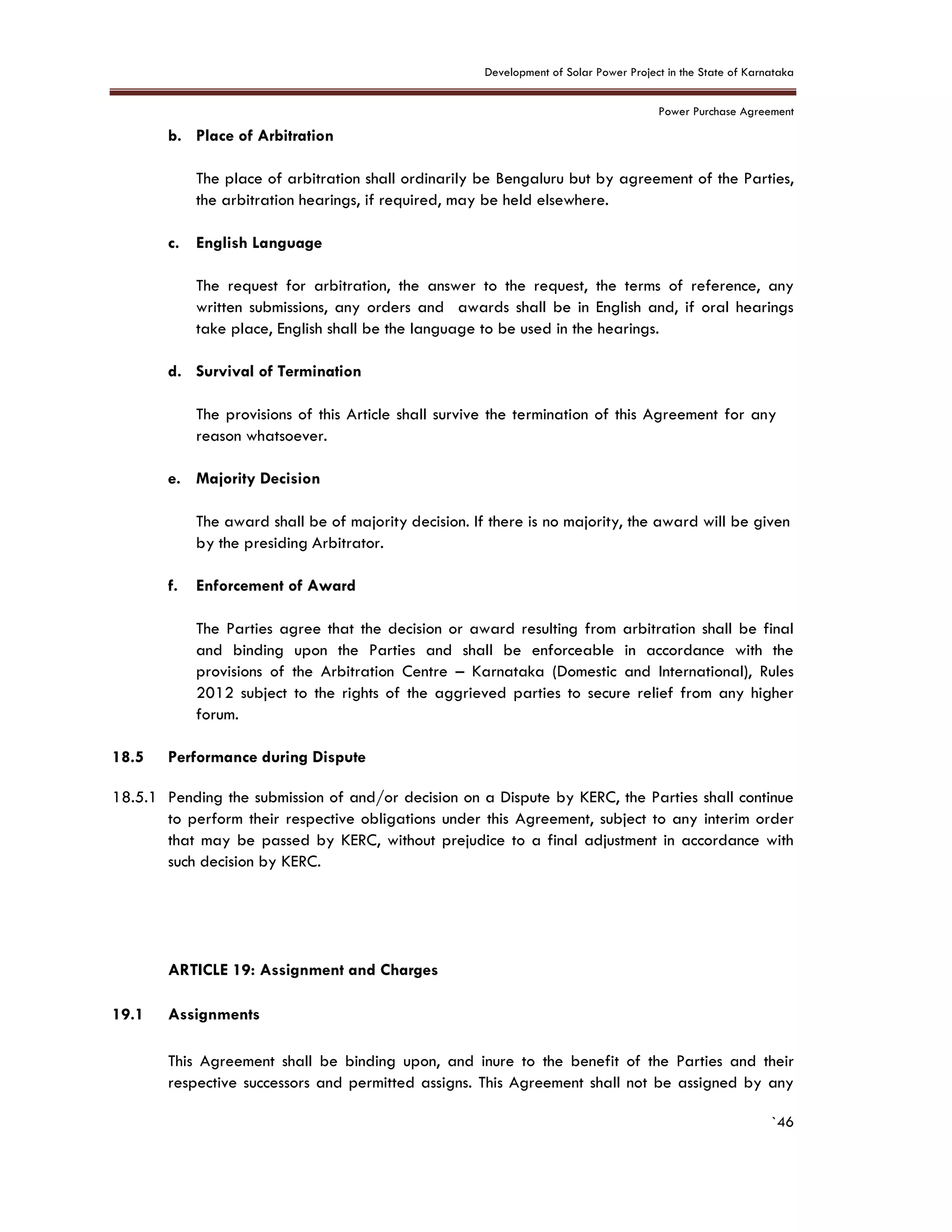 Development of Solar Power Project in the State of Karnataka
Power Purchase Agreement
`46
b. Place of Arbitration
The place of arbitration shall ordinarily be Bengaluru but by agreement of the Parties,
the arbitration hearings, if required, may be held elsewhere.
c. English Language
The request for arbitration, the answer to the request, the terms of reference, any
written submissions, any orders and awards shall be in English and, if oral hearings
take place, English shall be the language to be used in the hearings.
d. Survival of Termination
The provisions of this Article shall survive the termination of this Agreement for any
reason whatsoever.
e. Majority Decision
The award shall be of majority decision. If there is no majority, the award will be given
by the presiding Arbitrator.
f. Enforcement of Award
The Parties agree that the decision or award resulting from arbitration shall be final
and binding upon the Parties and shall be enforceable in accordance with the
provisions of the Arbitration Centre – Karnataka (Domestic and International), Rules
2012 subject to the rights of the aggrieved parties to secure relief from any higher
forum.
18.5 Performance during Dispute
18.5.1 Pending the submission of and/or decision on a Dispute by KERC, the Parties shall continue
to perform their respective obligations under this Agreement, subject to any interim order
that may be passed by KERC, without prejudice to a final adjustment in accordance with
such decision by KERC.
19. ARTICLE 19: Assignment and Charges
8.
19.1 Assignments
This Agreement shall be binding upon, and inure to the benefit of the Parties and their
respective successors and permitted assigns. This Agreement shall not be assigned by any
 