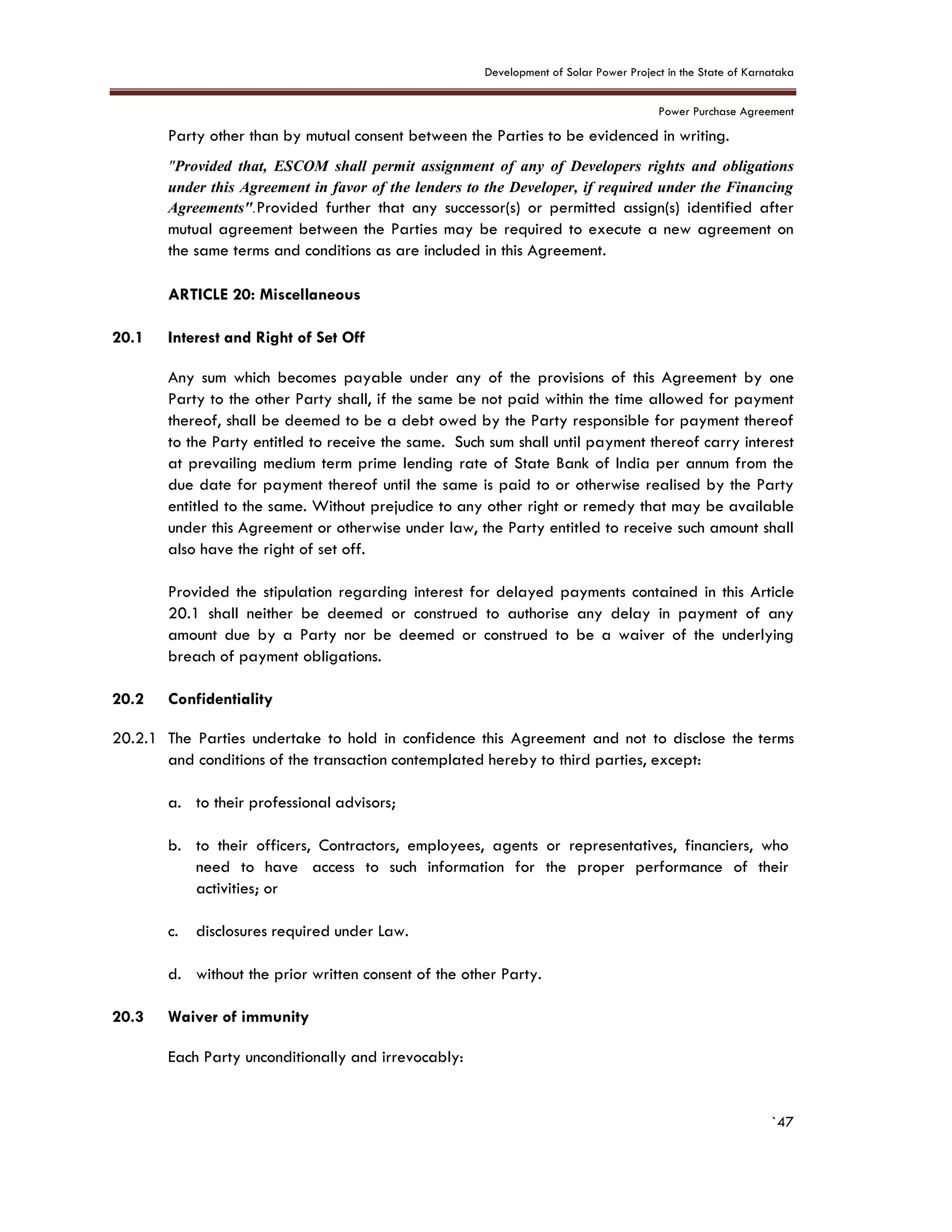 Development of Solar Power Project in the State of Karnataka
Power Purchase Agreement
`47
Party other than by mutual consent between the Parties to be evidenced in writing.
"Provided that, ESCOM shall permit assignment of any of Developers rights and obligations
under this Agreement in favor of the lenders to the Developer, if required under the Financing
Agreements".Provided further that any successor(s) or permitted assign(s) identified after
mutual agreement between the Parties may be required to execute a new agreement on
the same terms and conditions as are included in this Agreement.
20. ARTICLE 20: Miscellaneous
20.1 Interest and Right of Set Off
Any sum which becomes payable under any of the provisions of this Agreement by one
Party to the other Party shall, if the same be not paid within the time allowed for payment
thereof, shall be deemed to be a debt owed by the Party responsible for payment thereof
to the Party entitled to receive the same. Such sum shall until payment thereof carry interest
at prevailing medium term prime lending rate of State Bank of India per annum from the
due date for payment thereof until the same is paid to or otherwise realised by the Party
entitled to the same. Without prejudice to any other right or remedy that may be available
under this Agreement or otherwise under law, the Party entitled to receive such amount shall
also have the right of set off.
Provided the stipulation regarding interest for delayed payments contained in this Article
20.1 shall neither be deemed or construed to authorise any delay in payment of any
amount due by a Party nor be deemed or construed to be a waiver of the underlying
breach of payment obligations.
20.2 Confidentiality
20.2.1 The Parties undertake to hold in confidence this Agreement and not to disclose the terms
and conditions of the transaction contemplated hereby to third parties, except:
a. to their professional advisors;
b. to their officers, Contractors, employees, agents or representatives, financiers, who
need to have access to such information for the proper performance of their
activities; or
c. disclosures required under Law.
d. without the prior written consent of the other Party.
20.3 Waiver of immunity
Each Party unconditionally and irrevocably:
 