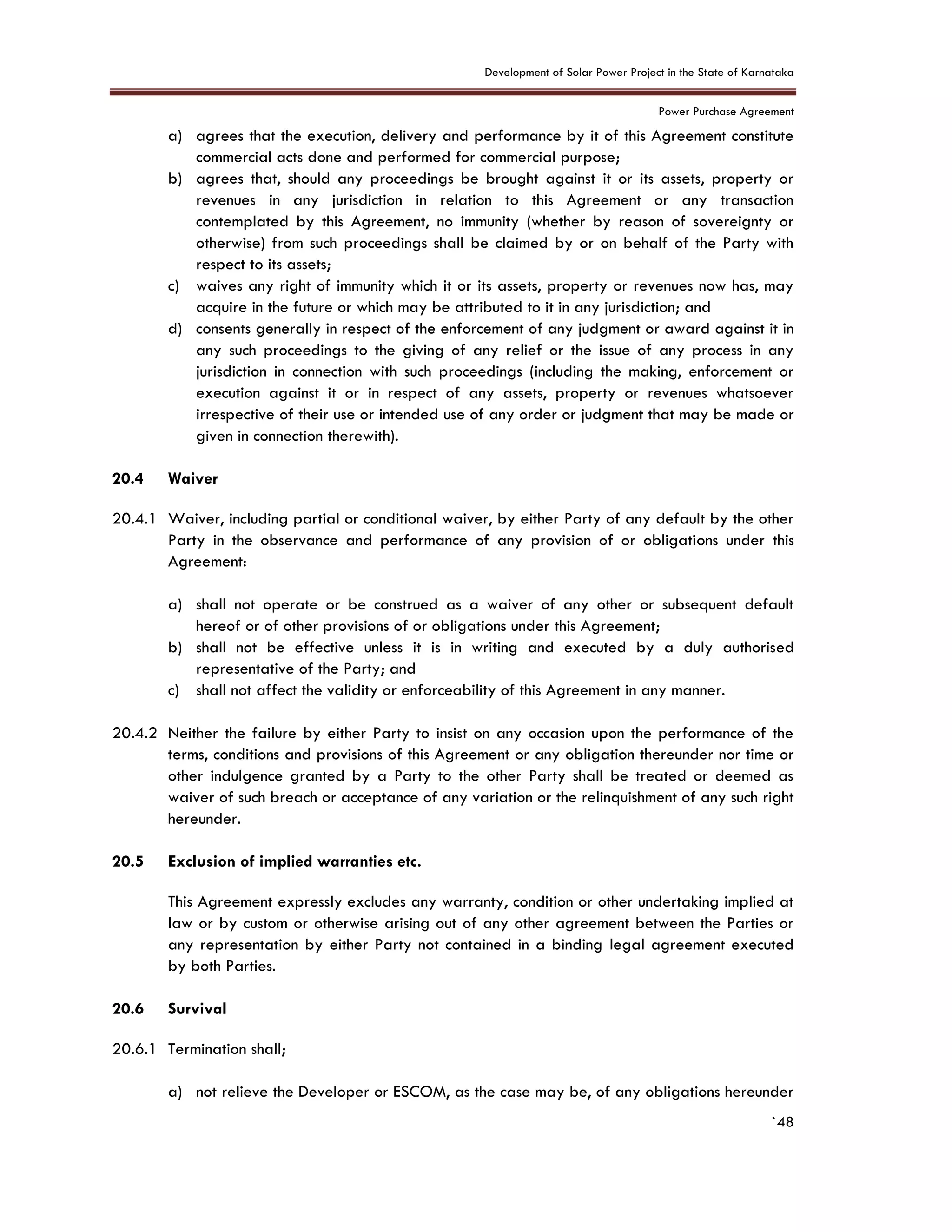 Development of Solar Power Project in the State of Karnataka
Power Purchase Agreement
`48
a) agrees that the execution, delivery and performance by it of this Agreement constitute
commercial acts done and performed for commercial purpose;
b) agrees that, should any proceedings be brought against it or its assets, property or
revenues in any jurisdiction in relation to this Agreement or any transaction
contemplated by this Agreement, no immunity (whether by reason of sovereignty or
otherwise) from such proceedings shall be claimed by or on behalf of the Party with
respect to its assets;
c) waives any right of immunity which it or its assets, property or revenues now has, may
acquire in the future or which may be attributed to it in any jurisdiction; and
d) consents generally in respect of the enforcement of any judgment or award against it in
any such proceedings to the giving of any relief or the issue of any process in any
jurisdiction in connection with such proceedings (including the making, enforcement or
execution against it or in respect of any assets, property or revenues whatsoever
irrespective of their use or intended use of any order or judgment that may be made or
given in connection therewith).
20.4 Waiver
20.4.1 Waiver, including partial or conditional waiver, by either Party of any default by the other
Party in the observance and performance of any provision of or obligations under this
Agreement:
a) shall not operate or be construed as a waiver of any other or subsequent default
hereof or of other provisions of or obligations under this Agreement;
b) shall not be effective unless it is in writing and executed by a duly authorised
representative of the Party; and
c) shall not affect the validity or enforceability of this Agreement in any manner.
20.4.2 Neither the failure by either Party to insist on any occasion upon the performance of the
terms, conditions and provisions of this Agreement or any obligation thereunder nor time or
other indulgence granted by a Party to the other Party shall be treated or deemed as
waiver of such breach or acceptance of any variation or the relinquishment of any such right
hereunder.
20.5 Exclusion of implied warranties etc.
This Agreement expressly excludes any warranty, condition or other undertaking implied at
law or by custom or otherwise arising out of any other agreement between the Parties or
any representation by either Party not contained in a binding legal agreement executed
by both Parties.
20.6 Survival
20.6.1 Termination shall;
a) not relieve the Developer or ESCOM, as the case may be, of any obligations hereunder
 