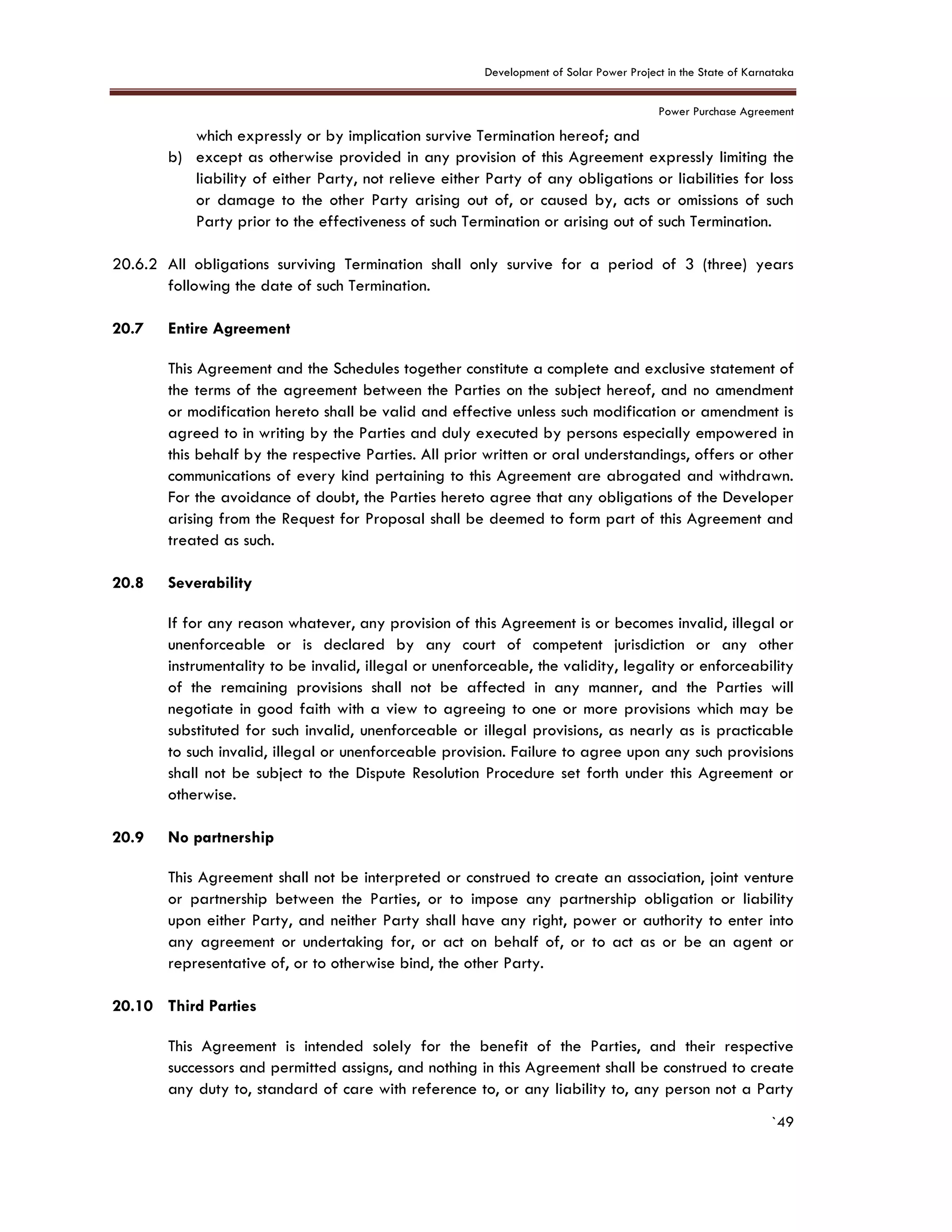 Development of Solar Power Project in the State of Karnataka
Power Purchase Agreement
`49
which expressly or by implication survive Termination hereof; and
b) except as otherwise provided in any provision of this Agreement expressly limiting the
liability of either Party, not relieve either Party of any obligations or liabilities for loss
or damage to the other Party arising out of, or caused by, acts or omissions of such
Party prior to the effectiveness of such Termination or arising out of such Termination.
20.6.2 All obligations surviving Termination shall only survive for a period of 3 (three) years
following the date of such Termination.
20.7 Entire Agreement
This Agreement and the Schedules together constitute a complete and exclusive statement of
the terms of the agreement between the Parties on the subject hereof, and no amendment
or modification hereto shall be valid and effective unless such modification or amendment is
agreed to in writing by the Parties and duly executed by persons especially empowered in
this behalf by the respective Parties. All prior written or oral understandings, offers or other
communications of every kind pertaining to this Agreement are abrogated and withdrawn.
For the avoidance of doubt, the Parties hereto agree that any obligations of the Developer
arising from the Request for Proposal shall be deemed to form part of this Agreement and
treated as such.
20.8 Severability
If for any reason whatever, any provision of this Agreement is or becomes invalid, illegal or
unenforceable or is declared by any court of competent jurisdiction or any other
instrumentality to be invalid, illegal or unenforceable, the validity, legality or enforceability
of the remaining provisions shall not be affected in any manner, and the Parties will
negotiate in good faith with a view to agreeing to one or more provisions which may be
substituted for such invalid, unenforceable or illegal provisions, as nearly as is practicable
to such invalid, illegal or unenforceable provision. Failure to agree upon any such provisions
shall not be subject to the Dispute Resolution Procedure set forth under this Agreement or
otherwise.
20.9 No partnership
This Agreement shall not be interpreted or construed to create an association, joint venture
or partnership between the Parties, or to impose any partnership obligation or liability
upon either Party, and neither Party shall have any right, power or authority to enter into
any agreement or undertaking for, or act on behalf of, or to act as or be an agent or
representative of, or to otherwise bind, the other Party.
20.10 Third Parties
This Agreement is intended solely for the benefit of the Parties, and their respective
successors and permitted assigns, and nothing in this Agreement shall be construed to create
any duty to, standard of care with reference to, or any liability to, any person not a Party
 