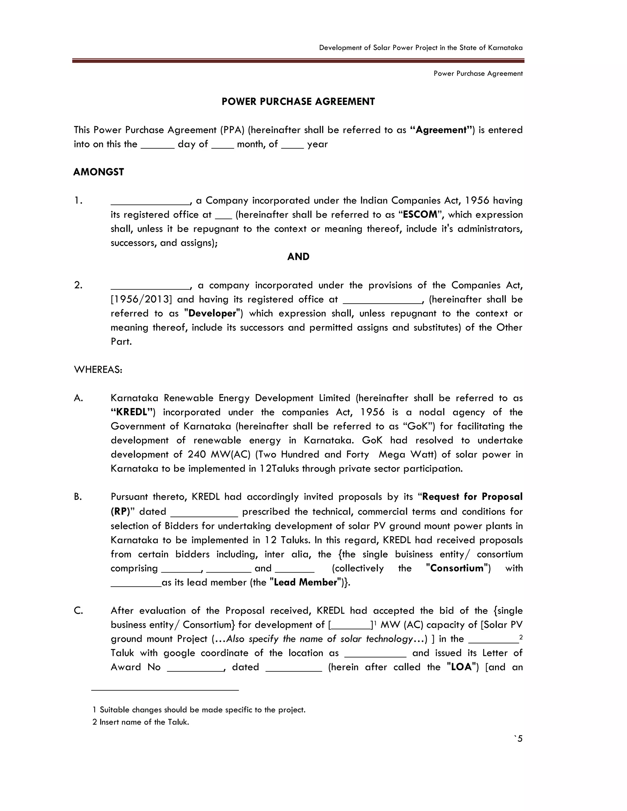 Development of Solar Power Project in the State of Karnataka
Power Purchase Agreement
`5
POWER PURCHASE AGREEMENT
This Power Purchase Agreement (PPA) (hereinafter shall be referred to as “Agreement”) is entered
into on this the ______ day of ____ month, of ____ year
AMONGST
1. ______________, a Company incorporated under the Indian Companies Act, 1956 having
its registered office at ___ (hereinafter shall be referred to as “ESCOM”, which expression
shall, unless it be repugnant to the context or meaning thereof, include it's administrators,
successors, and assigns);
AND
2. ______________, a company incorporated under the provisions of the Companies Act,
[1956/2013] and having its registered office at ______________, (hereinafter shall be
referred to as "Developer") which expression shall, unless repugnant to the context or
meaning thereof, include its successors and permitted assigns and substitutes) of the Other
Part.
WHEREAS:
A. Karnataka Renewable Energy Development Limited (hereinafter shall be referred to as
“KREDL”) incorporated under the companies Act, 1956 is a nodal agency of the
Government of Karnataka (hereinafter shall be referred to as “GoK”) for facilitating the
development of renewable energy in Karnataka. GoK had resolved to undertake
development of 240 MW(AC) (Two Hundred and Forty Mega Watt) of solar power in
Karnataka to be implemented in 12Taluks through private sector participation.
B. Pursuant thereto, KREDL had accordingly invited proposals by its “Request for Proposal
(RP)” dated ____________ prescribed the technical, commercial terms and conditions for
selection of Bidders for undertaking development of solar PV ground mount power plants in
Karnataka to be implemented in 12 Taluks. In this regard, KREDL had received proposals
from certain bidders including, inter alia, the {the single buisiness entity/ consortium
comprising _______, ________ and _______ (collectively the "Consortium") with
_________as its lead member (the "Lead Member")}.
C. After evaluation of the Proposal received, KREDL had accepted the bid of the {single
business entity/ Consortium} for development of [_______]1 MW (AC) capacity of [Solar PV
ground mount Project (…Also specify the name of solar technology…) ] in the _________2
Taluk with google coordinate of the location as ___________ and issued its Letter of
Award No __________, dated __________ (herein after called the "LOA") [and an
1 Suitable changes should be made specific to the project.
2 Insert name of the Taluk.
 