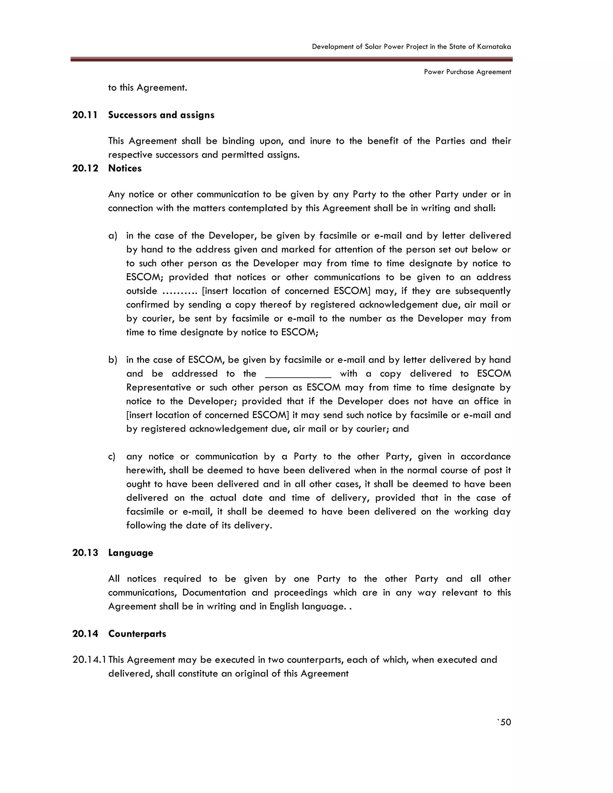 Development of Solar Power Project in the State of Karnataka
Power Purchase Agreement
`50
to this Agreement.
20.11 Successors and assigns
This Agreement shall be binding upon, and inure to the benefit of the Parties and their
respective successors and permitted assigns.
20.12 Notices
Any notice or other communication to be given by any Party to the other Party under or in
connection with the matters contemplated by this Agreement shall be in writing and shall:
a) in the case of the Developer, be given by facsimile or e-mail and by letter delivered
by hand to the address given and marked for attention of the person set out below or
to such other person as the Developer may from time to time designate by notice to
ESCOM; provided that notices or other communications to be given to an address
outside ………. [insert location of concerned ESCOM] may, if they are subsequently
confirmed by sending a copy thereof by registered acknowledgement due, air mail or
by courier, be sent by facsimile or e-mail to the number as the Developer may from
time to time designate by notice to ESCOM;
b) in the case of ESCOM, be given by facsimile or e-mail and by letter delivered by hand
and be addressed to the ____________ with a copy delivered to ESCOM
Representative or such other person as ESCOM may from time to time designate by
notice to the Developer; provided that if the Developer does not have an office in
[insert location of concerned ESCOM] it may send such notice by facsimile or e-mail and
by registered acknowledgement due, air mail or by courier; and
c) any notice or communication by a Party to the other Party, given in accordance
herewith, shall be deemed to have been delivered when in the normal course of post it
ought to have been delivered and in all other cases, it shall be deemed to have been
delivered on the actual date and time of delivery, provided that in the case of
facsimile or e-mail, it shall be deemed to have been delivered on the working day
following the date of its delivery.
20.13 Language
All notices required to be given by one Party to the other Party and all other
communications, Documentation and proceedings which are in any way relevant to this
Agreement shall be in writing and in English language. .
20.14 Counterparts
20.14.1This Agreement may be executed in two counterparts, each of which, when executed and
delivered, shall constitute an original of this Agreement
 