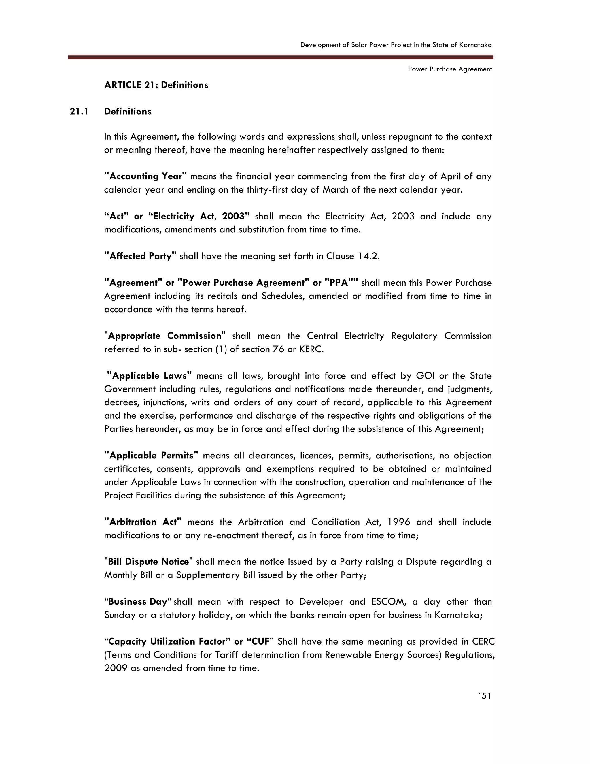 Development of Solar Power Project in the State of Karnataka
Power Purchase Agreement
`51
21. ARTICLE 21: Definitions
21.1 Definitions
In this Agreement, the following words and expressions shall, unless repugnant to the context
or meaning thereof, have the meaning hereinafter respectively assigned to them:
"Accounting Year" means the financial year commencing from the first day of April of any
calendar year and ending on the thirty-first day of March of the next calendar year.
“Act” or “Electricity Act, 2003” shall mean the Electricity Act, 2003 and include any
modifications, amendments and substitution from time to time.
"Affected Party" shall have the meaning set forth in Clause 14.2.
"Agreement" or "Power Purchase Agreement" or "PPA"" shall mean this Power Purchase
Agreement including its recitals and Schedules, amended or modified from time to time in
accordance with the terms hereof.
"Appropriate Commission" shall mean the Central Electricity Regulatory Commission
referred to in sub- section (1) of section 76 or KERC.
"Applicable Laws" means all laws, brought into force and effect by GOI or the State
Government including rules, regulations and notifications made thereunder, and judgments,
decrees, injunctions, writs and orders of any court of record, applicable to this Agreement
and the exercise, performance and discharge of the respective rights and obligations of the
Parties hereunder, as may be in force and effect during the subsistence of this Agreement;
"Applicable Permits" means all clearances, licences, permits, authorisations, no objection
certificates, consents, approvals and exemptions required to be obtained or maintained
under Applicable Laws in connection with the construction, operation and maintenance of the
Project Facilities during the subsistence of this Agreement;
"Arbitration Act" means the Arbitration and Conciliation Act, 1996 and shall include
modifications to or any re-enactment thereof, as in force from time to time;
"Bill Dispute Notice" shall mean the notice issued by a Party raising a Dispute regarding a
Monthly Bill or a Supplementary Bill issued by the other Party;
“Business Day” shall mean with respect to Developer and ESCOM, a day other than
Sunday or a statutory holiday, on which the banks remain open for business in Karnataka;
“Capacity Utilization Factor” or “CUF” Shall have the same meaning as provided in CERC
(Terms and Conditions for Tariff determination from Renewable Energy Sources) Regulations,
2009 as amended from time to time.
 