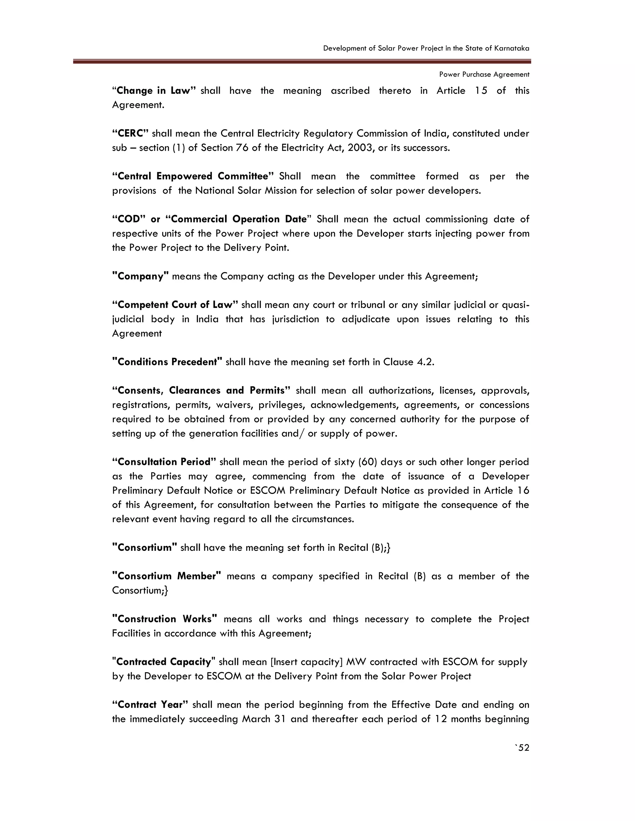 Development of Solar Power Project in the State of Karnataka
Power Purchase Agreement
`52
“Change in Law” shall have the meaning ascribed thereto in Article 15 of this
Agreement.
“CERC” shall mean the Central Electricity Regulatory Commission of India, constituted under
sub – section (1) of Section 76 of the Electricity Act, 2003, or its successors.
“Central Empowered Committee” Shall mean the committee formed as per the
provisions of the National Solar Mission for selection of solar power developers.
“COD” or “Commercial Operation Date” Shall mean the actual commissioning date of
respective units of the Power Project where upon the Developer starts injecting power from
the Power Project to the Delivery Point.
"Company" means the Company acting as the Developer under this Agreement;
“Competent Court of Law” shall mean any court or tribunal or any similar judicial or quasi-
judicial body in India that has jurisdiction to adjudicate upon issues relating to this
Agreement
"Conditions Precedent" shall have the meaning set forth in Clause 4.2.
“Consents, Clearances and Permits” shall mean all authorizations, licenses, approvals,
registrations, permits, waivers, privileges, acknowledgements, agreements, or concessions
required to be obtained from or provided by any concerned authority for the purpose of
setting up of the generation facilities and/ or supply of power.
“Consultation Period” shall mean the period of sixty (60) days or such other longer period
as the Parties may agree, commencing from the date of issuance of a Developer
Preliminary Default Notice or ESCOM Preliminary Default Notice as provided in Article 16
of this Agreement, for consultation between the Parties to mitigate the consequence of the
relevant event having regard to all the circumstances.
"Consortium" shall have the meaning set forth in Recital (B);}
"Consortium Member" means a company specified in Recital (B) as a member of the
Consortium;}
"Construction Works" means all works and things necessary to complete the Project
Facilities in accordance with this Agreement;
"Contracted Capacity" shall mean [Insert capacity] MW contracted with ESCOM for supply
by the Developer to ESCOM at the Delivery Point from the Solar Power Project
“Contract Year” shall mean the period beginning from the Effective Date and ending on
the immediately succeeding March 31 and thereafter each period of 12 months beginning
 