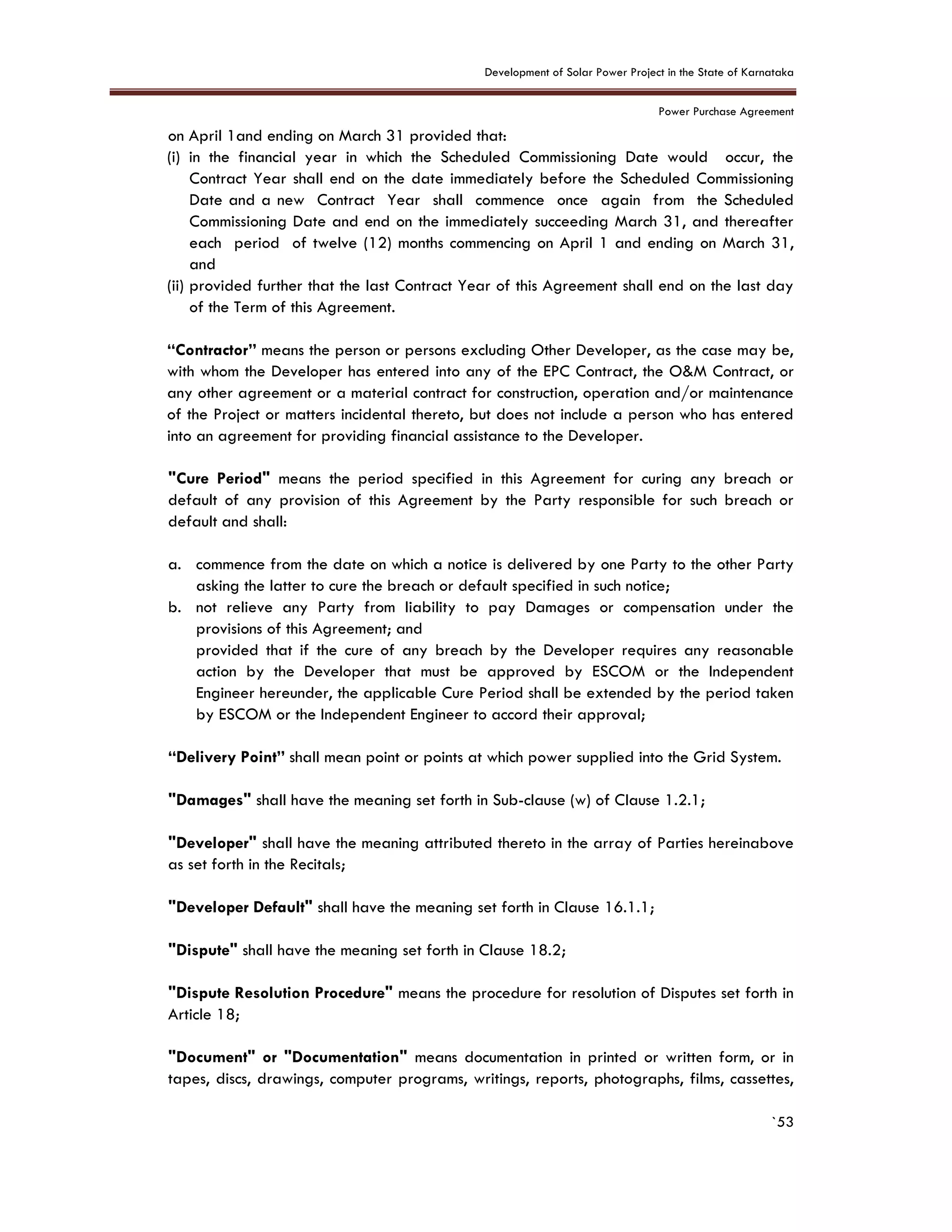 Development of Solar Power Project in the State of Karnataka
Power Purchase Agreement
`53
on April 1and ending on March 31 provided that:
(i) in the financial year in which the Scheduled Commissioning Date would occur, the
Contract Year shall end on the date immediately before the Scheduled Commissioning
Date and a new Contract Year shall commence once again from the Scheduled
Commissioning Date and end on the immediately succeeding March 31, and thereafter
each period of twelve (12) months commencing on April 1 and ending on March 31,
and
(ii) provided further that the last Contract Year of this Agreement shall end on the last day
of the Term of this Agreement.
“Contractor” means the person or persons excluding Other Developer, as the case may be,
with whom the Developer has entered into any of the EPC Contract, the O&M Contract, or
any other agreement or a material contract for construction, operation and/or maintenance
of the Project or matters incidental thereto, but does not include a person who has entered
into an agreement for providing financial assistance to the Developer.
"Cure Period" means the period specified in this Agreement for curing any breach or
default of any provision of this Agreement by the Party responsible for such breach or
default and shall:
a. commence from the date on which a notice is delivered by one Party to the other Party
asking the latter to cure the breach or default specified in such notice;
b. not relieve any Party from liability to pay Damages or compensation under the
provisions of this Agreement; and
provided that if the cure of any breach by the Developer requires any reasonable
action by the Developer that must be approved by ESCOM or the Independent
Engineer hereunder, the applicable Cure Period shall be extended by the period taken
by ESCOM or the Independent Engineer to accord their approval;
“Delivery Point” shall mean point or points at which power supplied into the Grid System.
"Damages" shall have the meaning set forth in Sub-clause (w) of Clause 1.2.1;
"Developer" shall have the meaning attributed thereto in the array of Parties hereinabove
as set forth in the Recitals;
"Developer Default" shall have the meaning set forth in Clause 16.1.1;
"Dispute" shall have the meaning set forth in Clause 18.2;
"Dispute Resolution Procedure" means the procedure for resolution of Disputes set forth in
Article 18;
"Document" or "Documentation" means documentation in printed or written form, or in
tapes, discs, drawings, computer programs, writings, reports, photographs, films, cassettes,
 