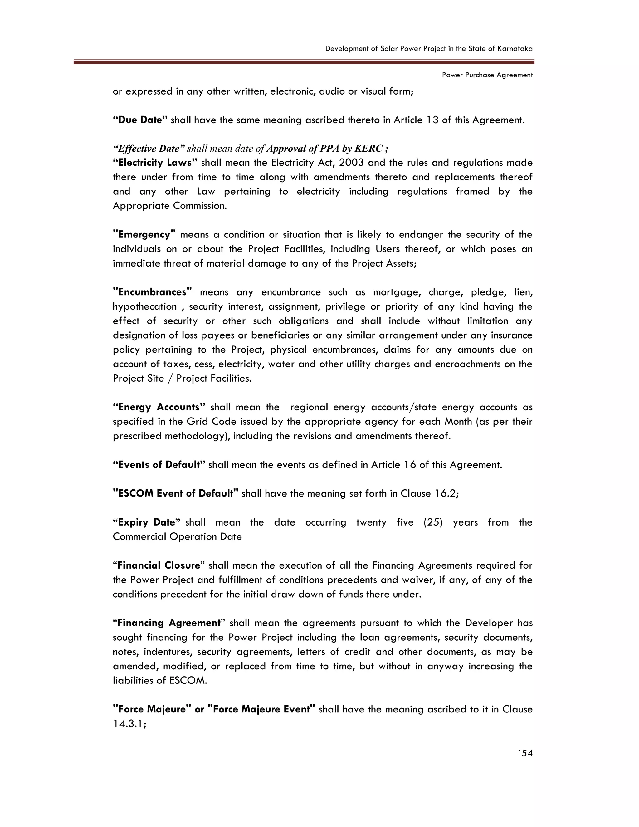 Development of Solar Power Project in the State of Karnataka
Power Purchase Agreement
`54
or expressed in any other written, electronic, audio or visual form;
“Due Date” shall have the same meaning ascribed thereto in Article 13 of this Agreement.
“Effective Date” shall mean date of Approval of PPA by KERC ;
“Electricity Laws” shall mean the Electricity Act, 2003 and the rules and regulations made
there under from time to time along with amendments thereto and replacements thereof
and any other Law pertaining to electricity including regulations framed by the
Appropriate Commission.
"Emergency" means a condition or situation that is likely to endanger the security of the
individuals on or about the Project Facilities, including Users thereof, or which poses an
immediate threat of material damage to any of the Project Assets;
"Encumbrances" means any encumbrance such as mortgage, charge, pledge, lien,
hypothecation , security interest, assignment, privilege or priority of any kind having the
effect of security or other such obligations and shall include without limitation any
designation of loss payees or beneficiaries or any similar arrangement under any insurance
policy pertaining to the Project, physical encumbrances, claims for any amounts due on
account of taxes, cess, electricity, water and other utility charges and encroachments on the
Project Site / Project Facilities.
“Energy Accounts” shall mean the regional energy accounts/state energy accounts as
specified in the Grid Code issued by the appropriate agency for each Month (as per their
prescribed methodology), including the revisions and amendments thereof.
“Events of Default” shall mean the events as defined in Article 16 of this Agreement.
"ESCOM Event of Default" shall have the meaning set forth in Clause 16.2;
“Expiry Date” shall mean the date occurring twenty five (25) years from the
Commercial Operation Date
“Financial Closure” shall mean the execution of all the Financing Agreements required for
the Power Project and fulfillment of conditions precedents and waiver, if any, of any of the
conditions precedent for the initial draw down of funds there under.
“Financing Agreement” shall mean the agreements pursuant to which the Developer has
sought financing for the Power Project including the loan agreements, security documents,
notes, indentures, security agreements, letters of credit and other documents, as may be
amended, modified, or replaced from time to time, but without in anyway increasing the
liabilities of ESCOM.
"Force Majeure" or "Force Majeure Event" shall have the meaning ascribed to it in Clause
14.3.1;
 