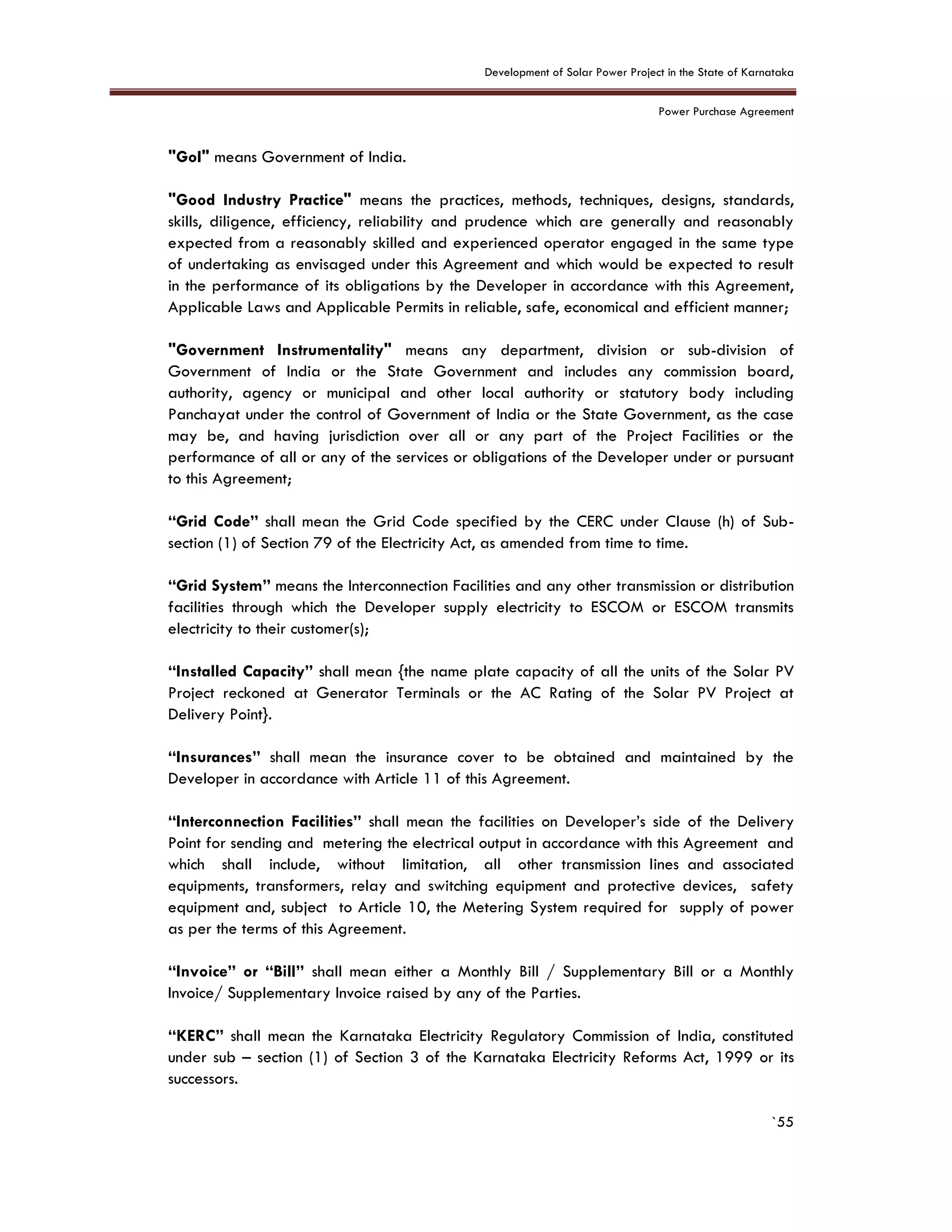 Development of Solar Power Project in the State of Karnataka
Power Purchase Agreement
`55
"GoI" means Government of India.
"Good Industry Practice" means the practices, methods, techniques, designs, standards,
skills, diligence, efficiency, reliability and prudence which are generally and reasonably
expected from a reasonably skilled and experienced operator engaged in the same type
of undertaking as envisaged under this Agreement and which would be expected to result
in the performance of its obligations by the Developer in accordance with this Agreement,
Applicable Laws and Applicable Permits in reliable, safe, economical and efficient manner;
"Government Instrumentality" means any department, division or sub-division of
Government of India or the State Government and includes any commission board,
authority, agency or municipal and other local authority or statutory body including
Panchayat under the control of Government of India or the State Government, as the case
may be, and having jurisdiction over all or any part of the Project Facilities or the
performance of all or any of the services or obligations of the Developer under or pursuant
to this Agreement;
“Grid Code” shall mean the Grid Code specified by the CERC under Clause (h) of Sub-
section (1) of Section 79 of the Electricity Act, as amended from time to time.
“Grid System” means the Interconnection Facilities and any other transmission or distribution
facilities through which the Developer supply electricity to ESCOM or ESCOM transmits
electricity to their customer(s);
“Installed Capacity” shall mean {the name plate capacity of all the units of the Solar PV
Project reckoned at Generator Terminals or the AC Rating of the Solar PV Project at
Delivery Point}.
“Insurances” shall mean the insurance cover to be obtained and maintained by the
Developer in accordance with Article 11 of this Agreement.
“Interconnection Facilities” shall mean the facilities on Developer’s side of the Delivery
Point for sending and metering the electrical output in accordance with this Agreement and
which shall include, without limitation, all other transmission lines and associated
equipments, transformers, relay and switching equipment and protective devices, safety
equipment and, subject to Article 10, the Metering System required for supply of power
as per the terms of this Agreement.
“Invoice” or “Bill” shall mean either a Monthly Bill / Supplementary Bill or a Monthly
Invoice/ Supplementary Invoice raised by any of the Parties.
“KERC” shall mean the Karnataka Electricity Regulatory Commission of India, constituted
under sub – section (1) of Section 3 of the Karnataka Electricity Reforms Act, 1999 or its
successors.
 