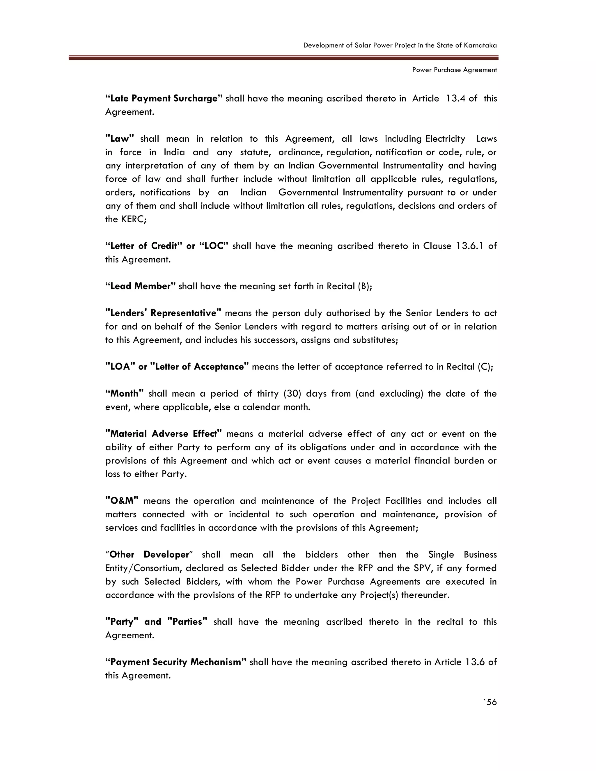 Development of Solar Power Project in the State of Karnataka
Power Purchase Agreement
`56
“Late Payment Surcharge” shall have the meaning ascribed thereto in Article 13.4 of this
Agreement.
"Law" shall mean in relation to this Agreement, all laws including Electricity Laws
in force in India and any statute, ordinance, regulation, notification or code, rule, or
any interpretation of any of them by an Indian Governmental Instrumentality and having
force of law and shall further include without limitation all applicable rules, regulations,
orders, notifications by an Indian Governmental Instrumentality pursuant to or under
any of them and shall include without limitation all rules, regulations, decisions and orders of
the KERC;
“Letter of Credit” or “LOC” shall have the meaning ascribed thereto in Clause 13.6.1 of
this Agreement.
“Lead Member” shall have the meaning set forth in Recital (B);
"Lenders' Representative" means the person duly authorised by the Senior Lenders to act
for and on behalf of the Senior Lenders with regard to matters arising out of or in relation
to this Agreement, and includes his successors, assigns and substitutes;
"LOA" or "Letter of Acceptance" means the letter of acceptance referred to in Recital (C);
“Month" shall mean a period of thirty (30) days from (and excluding) the date of the
event, where applicable, else a calendar month.
"Material Adverse Effect" means a material adverse effect of any act or event on the
ability of either Party to perform any of its obligations under and in accordance with the
provisions of this Agreement and which act or event causes a material financial burden or
loss to either Party.
"O&M" means the operation and maintenance of the Project Facilities and includes all
matters connected with or incidental to such operation and maintenance, provision of
services and facilities in accordance with the provisions of this Agreement;
“Other Developer” shall mean all the bidders other then the Single Business
Entity/Consortium, declared as Selected Bidder under the RFP and the SPV, if any formed
by such Selected Bidders, with whom the Power Purchase Agreements are executed in
accordance with the provisions of the RFP to undertake any Project(s) thereunder.
"Party" and "Parties" shall have the meaning ascribed thereto in the recital to this
Agreement.
“Payment Security Mechanism” shall have the meaning ascribed thereto in Article 13.6 of
this Agreement.
 