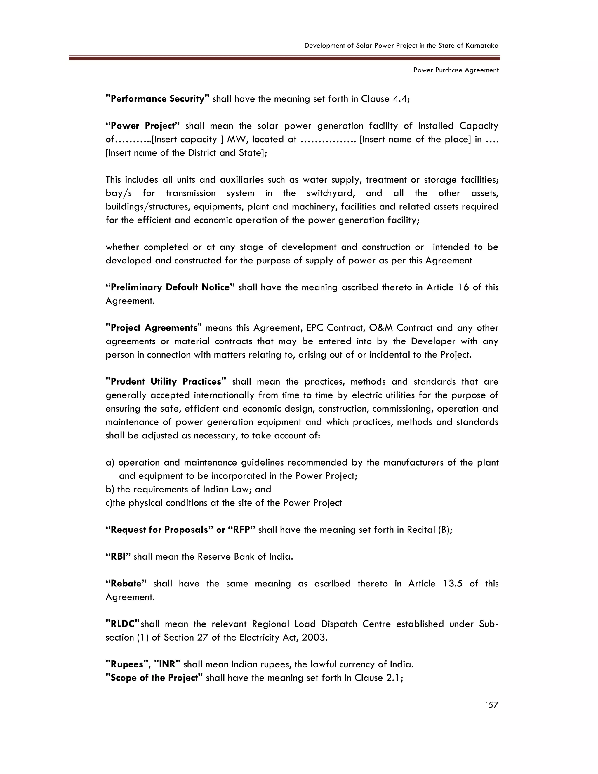 Development of Solar Power Project in the State of Karnataka
Power Purchase Agreement
`57
"Performance Security" shall have the meaning set forth in Clause 4.4;
“Power Project” shall mean the solar power generation facility of Installed Capacity
of………..[Insert capacity ] MW, located at ……………. [Insert name of the place] in ….
[Insert name of the District and State];
This includes all units and auxiliaries such as water supply, treatment or storage facilities;
bay/s for transmission system in the switchyard, and all the other assets,
buildings/structures, equipments, plant and machinery, facilities and related assets required
for the efficient and economic operation of the power generation facility;
whether completed or at any stage of development and construction or intended to be
developed and constructed for the purpose of supply of power as per this Agreement
“Preliminary Default Notice” shall have the meaning ascribed thereto in Article 16 of this
Agreement.
"Project Agreements" means this Agreement, EPC Contract, O&M Contract and any other
agreements or material contracts that may be entered into by the Developer with any
person in connection with matters relating to, arising out of or incidental to the Project.
"Prudent Utility Practices" shall mean the practices, methods and standards that are
generally accepted internationally from time to time by electric utilities for the purpose of
ensuring the safe, efficient and economic design, construction, commissioning, operation and
maintenance of power generation equipment and which practices, methods and standards
shall be adjusted as necessary, to take account of:
a) operation and maintenance guidelines recommended by the manufacturers of the plant
and equipment to be incorporated in the Power Project;
b) the requirements of Indian Law; and
c)the physical conditions at the site of the Power Project
“Request for Proposals” or “RFP” shall have the meaning set forth in Recital (B);
“RBI” shall mean the Reserve Bank of India.
“Rebate” shall have the same meaning as ascribed thereto in Article 13.5 of this
Agreement.
"RLDC"shall mean the relevant Regional Load Dispatch Centre established under Sub-
section (1) of Section 27 of the Electricity Act, 2003.
"Rupees", "INR" shall mean Indian rupees, the lawful currency of India.
"Scope of the Project" shall have the meaning set forth in Clause 2.1;
 