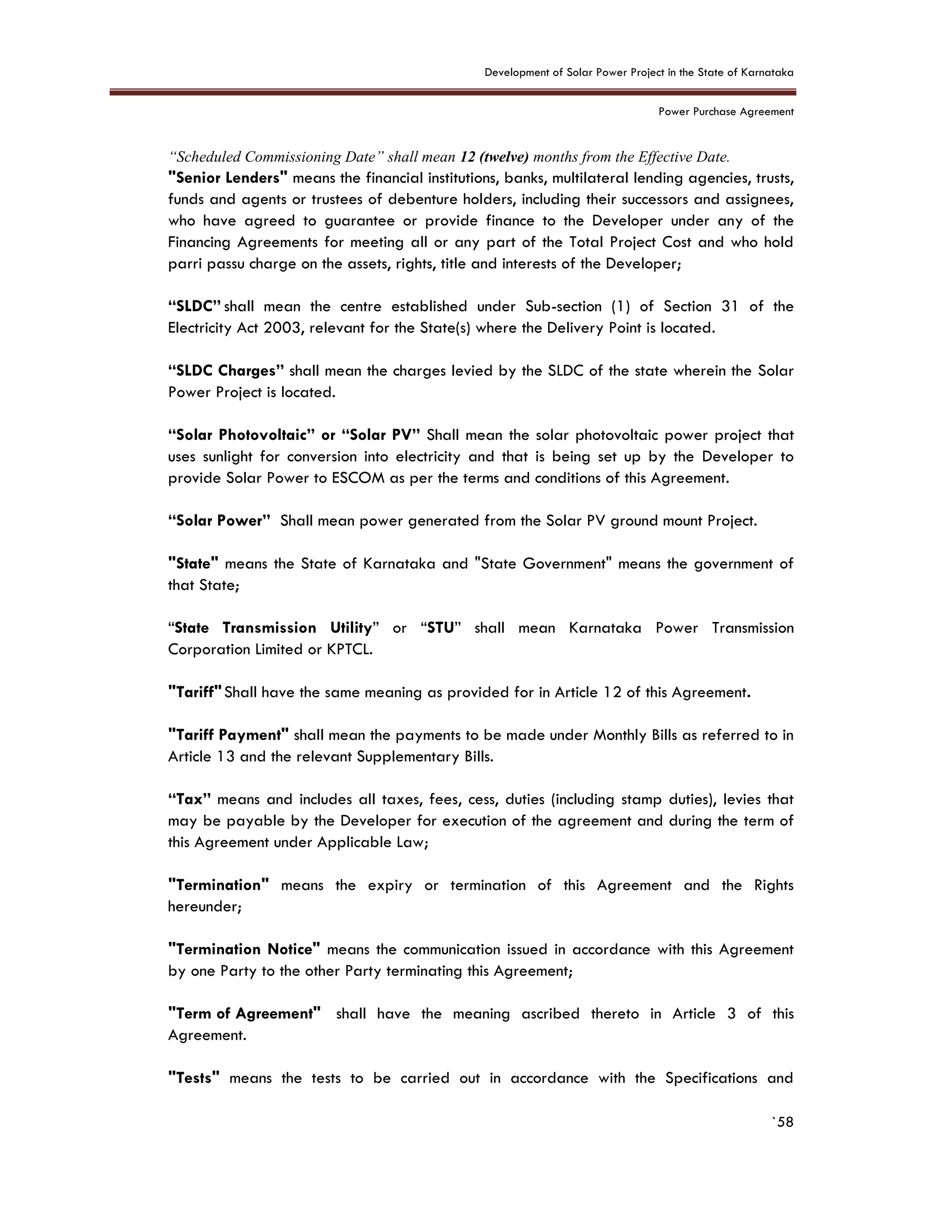 Development of Solar Power Project in the State of Karnataka
Power Purchase Agreement
`58
“Scheduled Commissioning Date” shall mean 12 (twelve) months from the Effective Date.
"Senior Lenders" means the financial institutions, banks, multilateral lending agencies, trusts,
funds and agents or trustees of debenture holders, including their successors and assignees,
who have agreed to guarantee or provide finance to the Developer under any of the
Financing Agreements for meeting all or any part of the Total Project Cost and who hold
parri passu charge on the assets, rights, title and interests of the Developer;
“SLDC” shall mean the centre established under Sub-section (1) of Section 31 of the
Electricity Act 2003, relevant for the State(s) where the Delivery Point is located.
“SLDC Charges” shall mean the charges levied by the SLDC of the state wherein the Solar
Power Project is located.
“Solar Photovoltaic” or “Solar PV” Shall mean the solar photovoltaic power project that
uses sunlight for conversion into electricity and that is being set up by the Developer to
provide Solar Power to ESCOM as per the terms and conditions of this Agreement.
“Solar Power” Shall mean power generated from the Solar PV ground mount Project.
"State" means the State of Karnataka and "State Government" means the government of
that State;
“State Transmission Utility” or “STU” shall mean Karnataka Power Transmission
Corporation Limited or KPTCL.
"Tariff"Shall have the same meaning as provided for in Article 12 of this Agreement.
"Tariff Payment" shall mean the payments to be made under Monthly Bills as referred to in
Article 13 and the relevant Supplementary Bills.
“Tax” means and includes all taxes, fees, cess, duties (including stamp duties), levies that
may be payable by the Developer for execution of the agreement and during the term of
this Agreement under Applicable Law;
"Termination" means the expiry or termination of this Agreement and the Rights
hereunder;
"Termination Notice" means the communication issued in accordance with this Agreement
by one Party to the other Party terminating this Agreement;
"Term of Agreement" shall have the meaning ascribed thereto in Article 3 of this
Agreement.
"Tests" means the tests to be carried out in accordance with the Specifications and
 