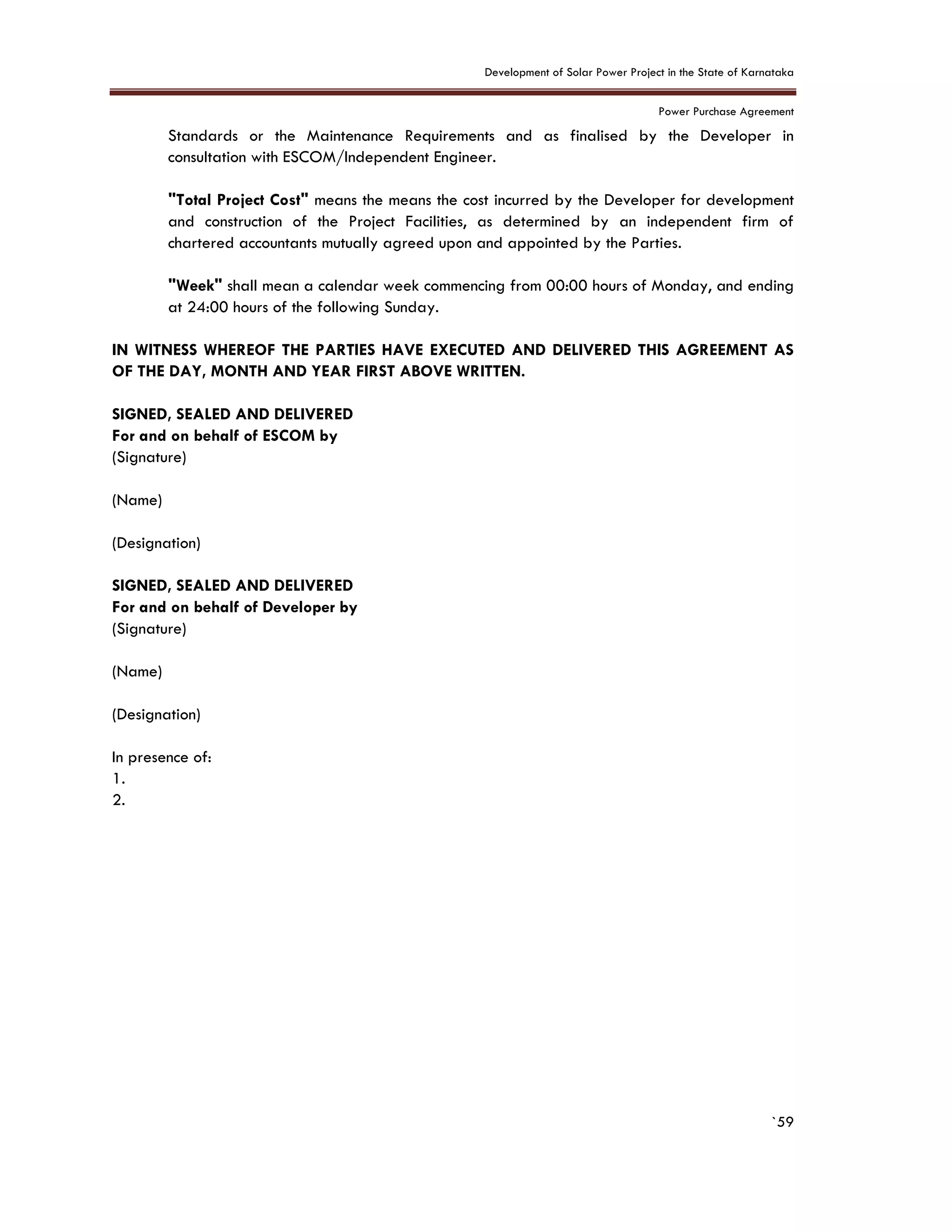 Development of Solar Power Project in the State of Karnataka
Power Purchase Agreement
`59
Standards or the Maintenance Requirements and as finalised by the Developer in
consultation with ESCOM/Independent Engineer.
"Total Project Cost" means the means the cost incurred by the Developer for development
and construction of the Project Facilities, as determined by an independent firm of
chartered accountants mutually agreed upon and appointed by the Parties.
"Week" shall mean a calendar week commencing from 00:00 hours of Monday, and ending
at 24:00 hours of the following Sunday.
IN WITNESS WHEREOF THE PARTIES HAVE EXECUTED AND DELIVERED THIS AGREEMENT AS
OF THE DAY, MONTH AND YEAR FIRST ABOVE WRITTEN.
SIGNED, SEALED AND DELIVERED
For and on behalf of ESCOM by
(Signature)
(Name)
(Designation)
SIGNED, SEALED AND DELIVERED
For and on behalf of Developer by
(Signature)
(Name)
(Designation)
In presence of:
1.
2.
 