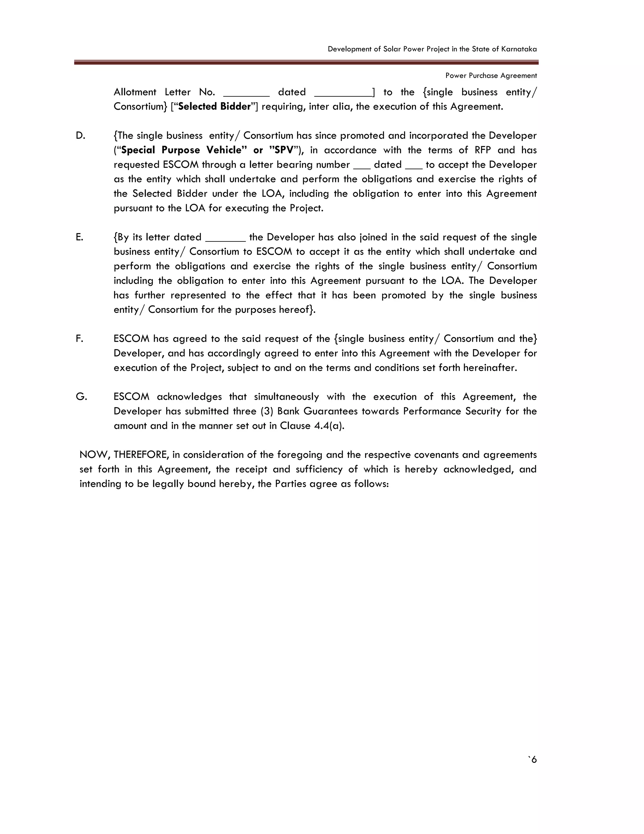 Development of Solar Power Project in the State of Karnataka
Power Purchase Agreement
`6
Allotment Letter No. ________ dated __________] to the {single business entity/
Consortium} [“Selected Bidder”] requiring, inter alia, the execution of this Agreement.
D. {The single business entity/ Consortium has since promoted and incorporated the Developer
(“Special Purpose Vehicle” or ”SPV”), in accordance with the terms of RFP and has
requested ESCOM through a letter bearing number ___ dated ___ to accept the Developer
as the entity which shall undertake and perform the obligations and exercise the rights of
the Selected Bidder under the LOA, including the obligation to enter into this Agreement
pursuant to the LOA for executing the Project.
E. {By its letter dated _______ the Developer has also joined in the said request of the single
business entity/ Consortium to ESCOM to accept it as the entity which shall undertake and
perform the obligations and exercise the rights of the single business entity/ Consortium
including the obligation to enter into this Agreement pursuant to the LOA. The Developer
has further represented to the effect that it has been promoted by the single business
entity/ Consortium for the purposes hereof}.
F. ESCOM has agreed to the said request of the {single business entity/ Consortium and the}
Developer, and has accordingly agreed to enter into this Agreement with the Developer for
execution of the Project, subject to and on the terms and conditions set forth hereinafter.
G. ESCOM acknowledges that simultaneously with the execution of this Agreement, the
Developer has submitted three (3) Bank Guarantees towards Performance Security for the
amount and in the manner set out in Clause 4.4(a).
NOW, THEREFORE, in consideration of the foregoing and the respective covenants and agreements
set forth in this Agreement, the receipt and sufficiency of which is hereby acknowledged, and
intending to be legally bound hereby, the Parties agree as follows:
 