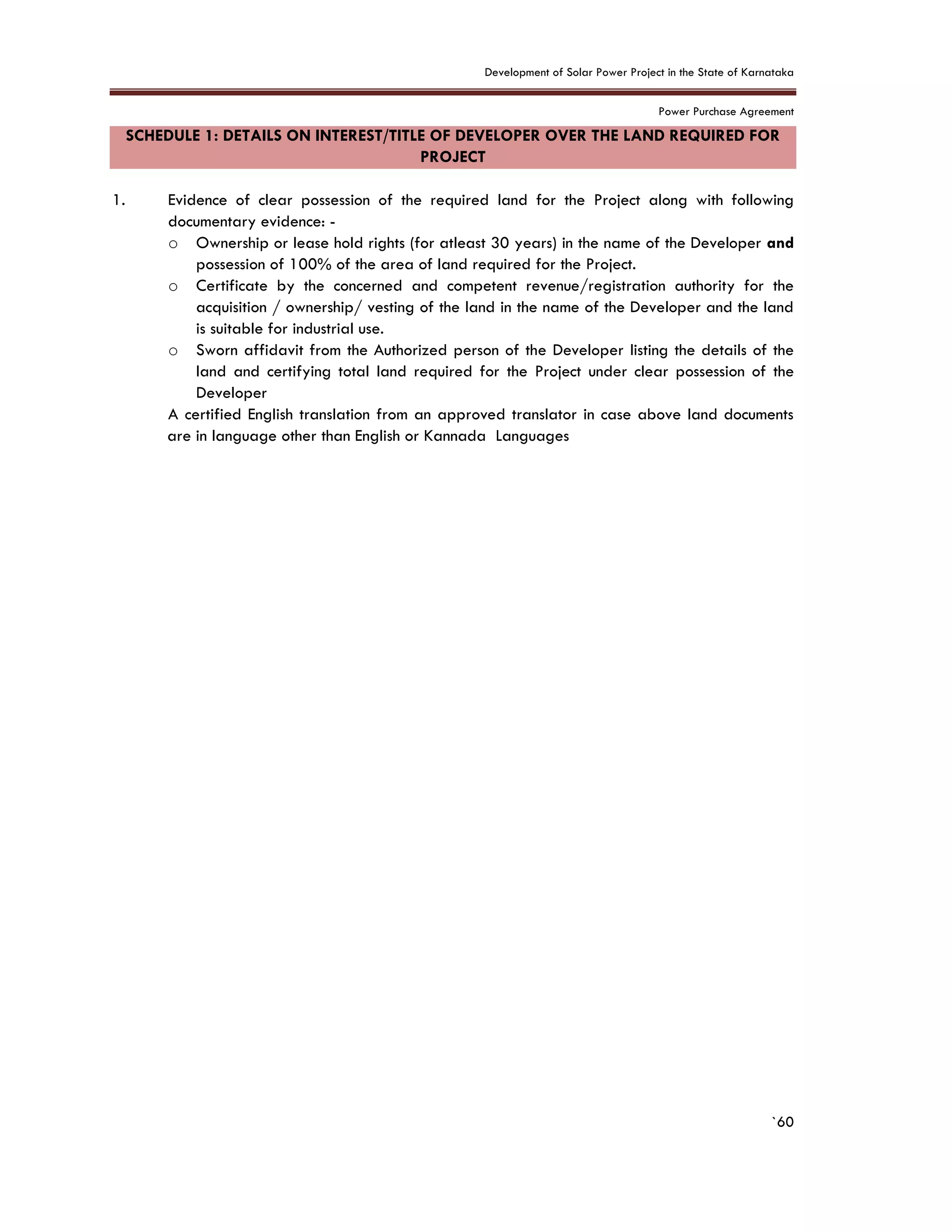Development of Solar Power Project in the State of Karnataka
Power Purchase Agreement
`60
SCHEDULE 1: DETAILS ON INTEREST/TITLE OF DEVELOPER OVER THE LAND REQUIRED FOR
PROJECT
1. Evidence of clear possession of the required land for the Project along with following
documentary evidence: -
o Ownership or lease hold rights (for atleast 30 years) in the name of the Developer and
possession of 100% of the area of land required for the Project.
o Certificate by the concerned and competent revenue/registration authority for the
acquisition / ownership/ vesting of the land in the name of the Developer and the land
is suitable for industrial use.
o Sworn affidavit from the Authorized person of the Developer listing the details of the
land and certifying total land required for the Project under clear possession of the
Developer
A certified English translation from an approved translator in case above land documents
are in language other than English or Kannada Languages
 