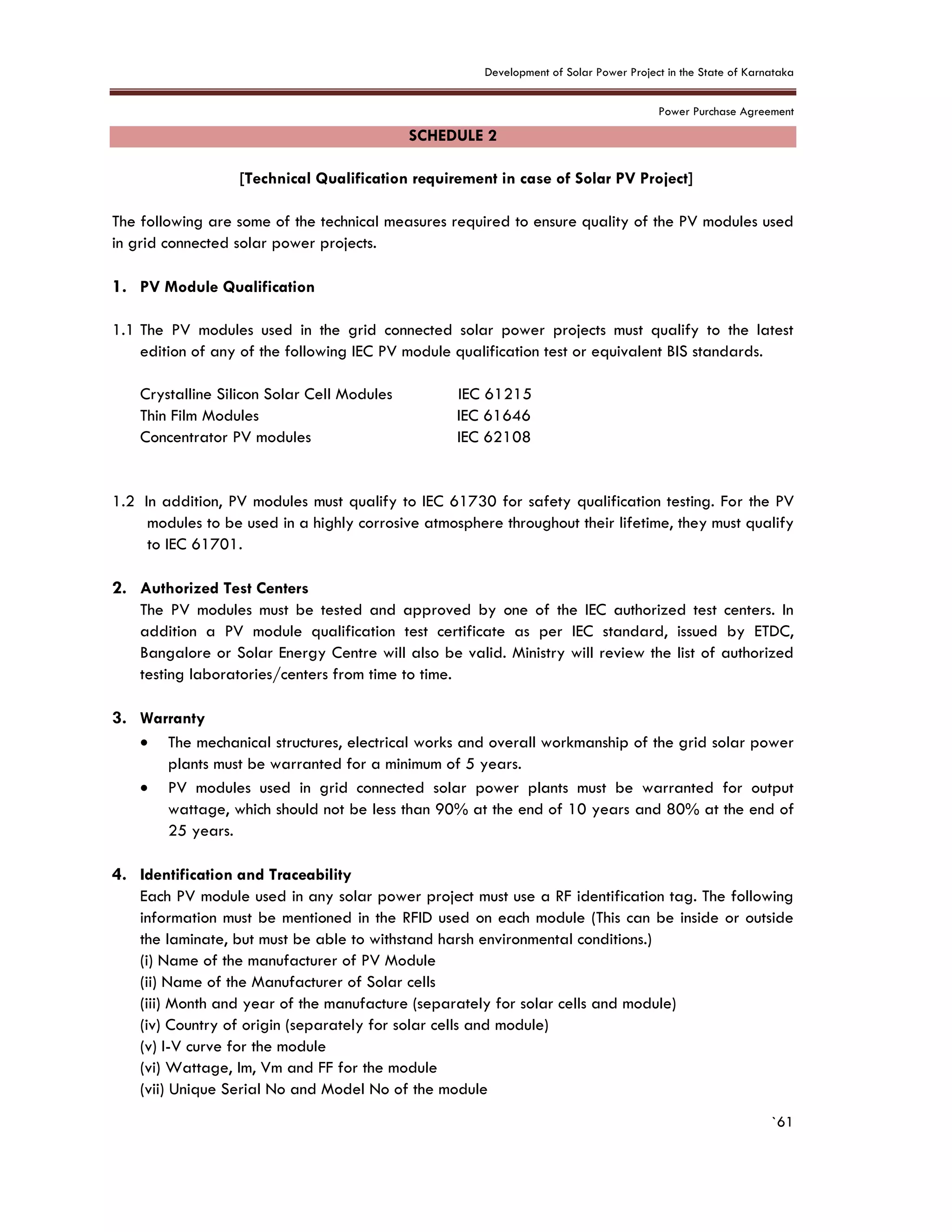 Development of Solar Power Project in the State of Karnataka
Power Purchase Agreement
`61
SCHEDULE 2
[Technical Qualification requirement in case of Solar PV Project]
The following are some of the technical measures required to ensure quality of the PV modules used
in grid connected solar power projects.
1. PV Module Qualification
1.1 The PV modules used in the grid connected solar power projects must qualify to the latest
edition of any of the following IEC PV module qualification test or equivalent BIS standards.
Crystalline Silicon Solar Cell Modules IEC 61215
Thin Film Modules IEC 61646
Concentrator PV modules IEC 62108
1.2 In addition, PV modules must qualify to IEC 61730 for safety qualification testing. For the PV
modules to be used in a highly corrosive atmosphere throughout their lifetime, they must qualify
to IEC 61701.
2. Authorized Test Centers
The PV modules must be tested and approved by one of the IEC authorized test centers. In
addition a PV module qualification test certificate as per IEC standard, issued by ETDC,
Bangalore or Solar Energy Centre will also be valid. Ministry will review the list of authorized
testing laboratories/centers from time to time.
3. Warranty
 The mechanical structures, electrical works and overall workmanship of the grid solar power
plants must be warranted for a minimum of 5 years.
 PV modules used in grid connected solar power plants must be warranted for output
wattage, which should not be less than 90% at the end of 10 years and 80% at the end of
25 years.
4. Identification and Traceability
Each PV module used in any solar power project must use a RF identification tag. The following
information must be mentioned in the RFID used on each module (This can be inside or outside
the laminate, but must be able to withstand harsh environmental conditions.)
(i) Name of the manufacturer of PV Module
(ii) Name of the Manufacturer of Solar cells
(iii) Month and year of the manufacture (separately for solar cells and module)
(iv) Country of origin (separately for solar cells and module)
(v) I-V curve for the module
(vi) Wattage, Im, Vm and FF for the module
(vii) Unique Serial No and Model No of the module
 