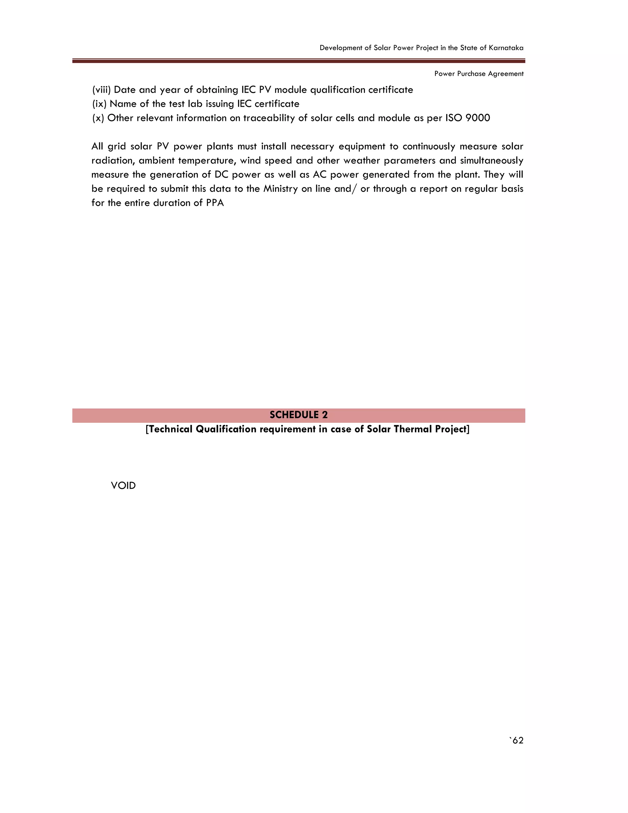 Development of Solar Power Project in the State of Karnataka
Power Purchase Agreement
`62
(viii) Date and year of obtaining IEC PV module qualification certificate
(ix) Name of the test lab issuing IEC certificate
(x) Other relevant information on traceability of solar cells and module as per ISO 9000
All grid solar PV power plants must install necessary equipment to continuously measure solar
radiation, ambient temperature, wind speed and other weather parameters and simultaneously
measure the generation of DC power as well as AC power generated from the plant. They will
be required to submit this data to the Ministry on line and/ or through a report on regular basis
for the entire duration of PPA
SCHEDULE 2
[Technical Qualification requirement in case of Solar Thermal Project]
VOID
 