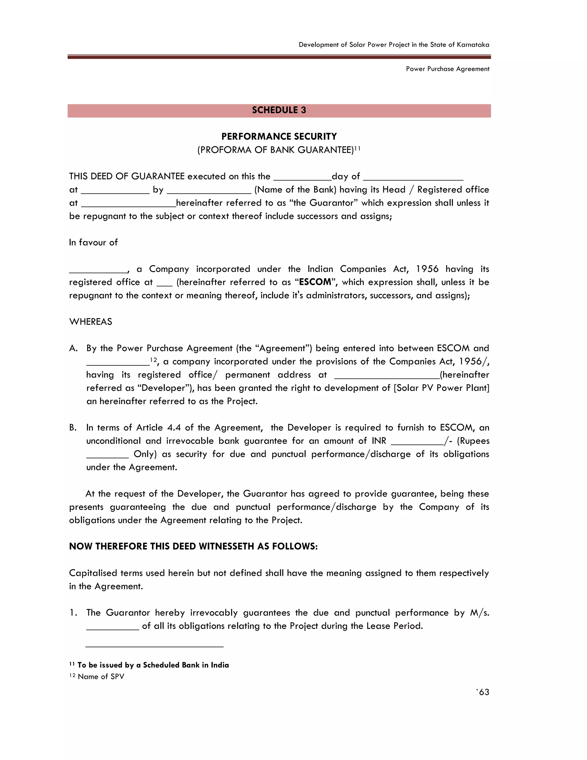 Development of Solar Power Project in the State of Karnataka
Power Purchase Agreement
`63
SCHEDULE 3
PERFORMANCE SECURITY
(PROFORMA OF BANK GUARANTEE)11
THIS DEED OF GUARANTEE executed on this the ___________day of ___________________
at _____________ by ________________ (Name of the Bank) having its Head / Registered office
at __________________hereinafter referred to as “the Guarantor” which expression shall unless it
be repugnant to the subject or context thereof include successors and assigns;
In favour of
___________, a Company incorporated under the Indian Companies Act, 1956 having its
registered office at ___ (hereinafter referred to as “ESCOM”, which expression shall, unless it be
repugnant to the context or meaning thereof, include it's administrators, successors, and assigns);
WHEREAS
A. By the Power Purchase Agreement (the “Agreement”) being entered into between ESCOM and
____________12, a company incorporated under the provisions of the Companies Act, 1956/,
having its registered office/ permanent address at ____________________(hereinafter
referred as “Developer”), has been granted the right to development of [Solar PV Power Plant]
an hereinafter referred to as the Project.
B. In terms of Article 4.4 of the Agreement, the Developer is required to furnish to ESCOM, an
unconditional and irrevocable bank guarantee for an amount of INR __________/- (Rupees
________ Only) as security for due and punctual performance/discharge of its obligations
under the Agreement.
At the request of the Developer, the Guarantor has agreed to provide guarantee, being these
presents guaranteeing the due and punctual performance/discharge by the Company of its
obligations under the Agreement relating to the Project.
NOW THEREFORE THIS DEED WITNESSETH AS FOLLOWS:
Capitalised terms used herein but not defined shall have the meaning assigned to them respectively
in the Agreement.
1. The Guarantor hereby irrevocably guarantees the due and punctual performance by M/s.
__________ of all its obligations relating to the Project during the Lease Period.
11 To be issued by a Scheduled Bank in India
12 Name of SPV
 