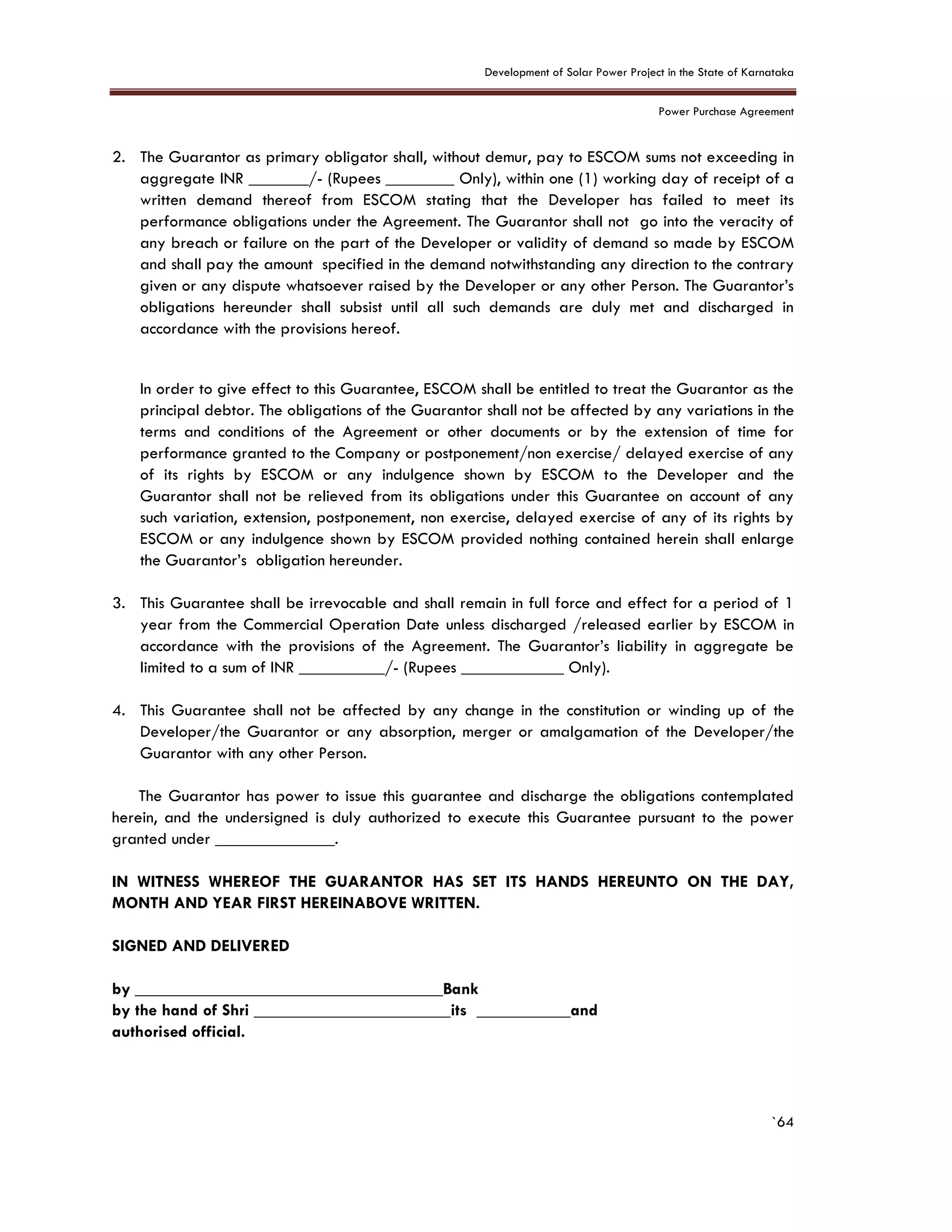 Development of Solar Power Project in the State of Karnataka
Power Purchase Agreement
`64
2. The Guarantor as primary obligator shall, without demur, pay to ESCOM sums not exceeding in
aggregate INR _______/- (Rupees ________ Only), within one (1) working day of receipt of a
written demand thereof from ESCOM stating that the Developer has failed to meet its
performance obligations under the Agreement. The Guarantor shall not go into the veracity of
any breach or failure on the part of the Developer or validity of demand so made by ESCOM
and shall pay the amount specified in the demand notwithstanding any direction to the contrary
given or any dispute whatsoever raised by the Developer or any other Person. The Guarantor’s
obligations hereunder shall subsist until all such demands are duly met and discharged in
accordance with the provisions hereof.
In order to give effect to this Guarantee, ESCOM shall be entitled to treat the Guarantor as the
principal debtor. The obligations of the Guarantor shall not be affected by any variations in the
terms and conditions of the Agreement or other documents or by the extension of time for
performance granted to the Company or postponement/non exercise/ delayed exercise of any
of its rights by ESCOM or any indulgence shown by ESCOM to the Developer and the
Guarantor shall not be relieved from its obligations under this Guarantee on account of any
such variation, extension, postponement, non exercise, delayed exercise of any of its rights by
ESCOM or any indulgence shown by ESCOM provided nothing contained herein shall enlarge
the Guarantor’s obligation hereunder.
3. This Guarantee shall be irrevocable and shall remain in full force and effect for a period of 1
year from the Commercial Operation Date unless discharged /released earlier by ESCOM in
accordance with the provisions of the Agreement. The Guarantor’s liability in aggregate be
limited to a sum of INR __________/- (Rupees ____________ Only).
4. This Guarantee shall not be affected by any change in the constitution or winding up of the
Developer/the Guarantor or any absorption, merger or amalgamation of the Developer/the
Guarantor with any other Person.
The Guarantor has power to issue this guarantee and discharge the obligations contemplated
herein, and the undersigned is duly authorized to execute this Guarantee pursuant to the power
granted under ______________.
IN WITNESS WHEREOF THE GUARANTOR HAS SET ITS HANDS HEREUNTO ON THE DAY,
MONTH AND YEAR FIRST HEREINABOVE WRITTEN.
SIGNED AND DELIVERED
by ____________________________________Bank
by the hand of Shri _______________________its ___________and
authorised official.
 
