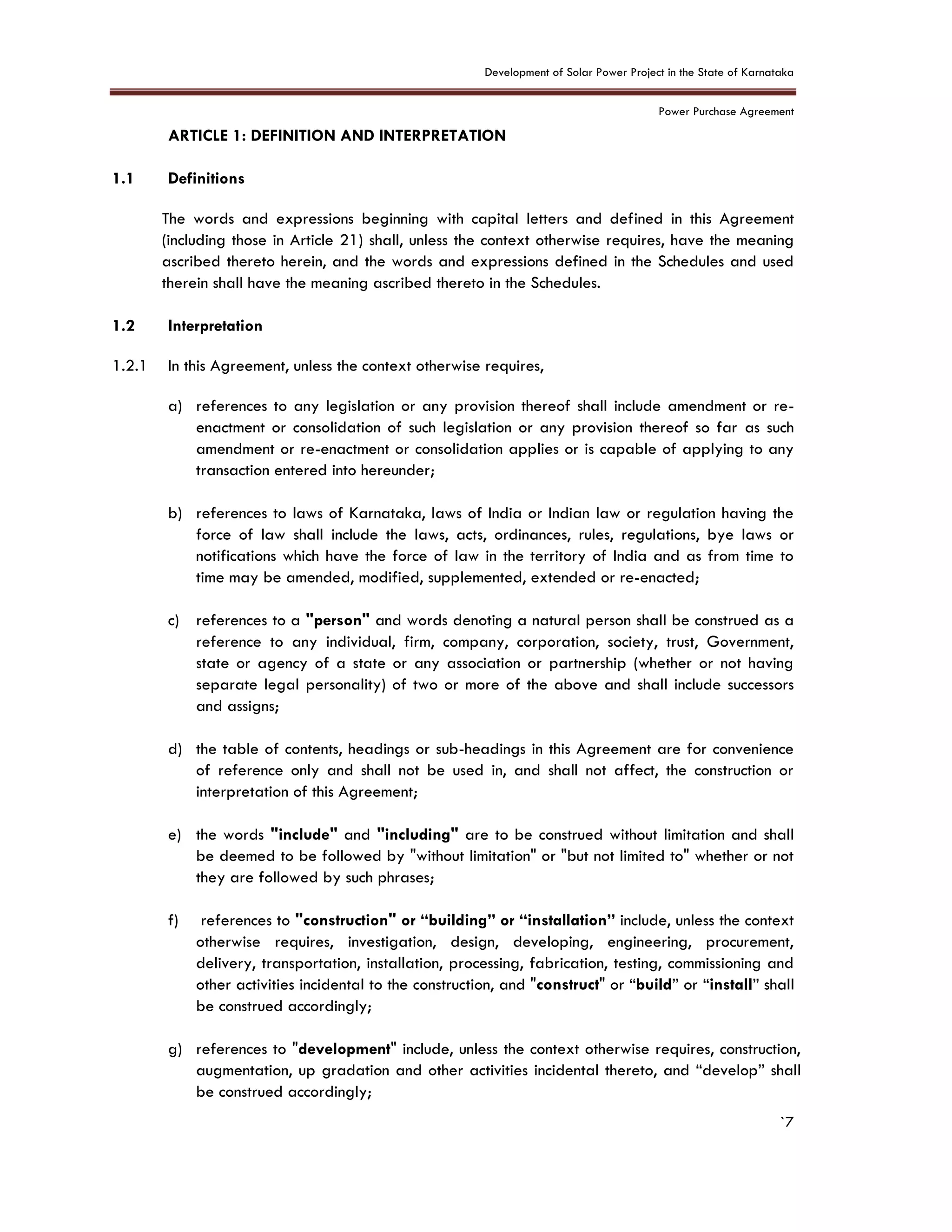 Development of Solar Power Project in the State of Karnataka
Power Purchase Agreement
`7
ARTICLE 1: DEFINITION AND INTERPRETATION
1.1 Definitions
The words and expressions beginning with capital letters and defined in this Agreement
(including those in Article 21) shall, unless the context otherwise requires, have the meaning
ascribed thereto herein, and the words and expressions defined in the Schedules and used
therein shall have the meaning ascribed thereto in the Schedules.
1.2 Interpretation
1.2.1 In this Agreement, unless the context otherwise requires,
a) references to any legislation or any provision thereof shall include amendment or re-
enactment or consolidation of such legislation or any provision thereof so far as such
amendment or re-enactment or consolidation applies or is capable of applying to any
transaction entered into hereunder;
b) references to laws of Karnataka, laws of India or Indian law or regulation having the
force of law shall include the laws, acts, ordinances, rules, regulations, bye laws or
notifications which have the force of law in the territory of India and as from time to
time may be amended, modified, supplemented, extended or re-enacted;
c) references to a "person" and words denoting a natural person shall be construed as a
reference to any individual, firm, company, corporation, society, trust, Government,
state or agency of a state or any association or partnership (whether or not having
separate legal personality) of two or more of the above and shall include successors
and assigns;
d) the table of contents, headings or sub-headings in this Agreement are for convenience
of reference only and shall not be used in, and shall not affect, the construction or
interpretation of this Agreement;
e) the words "include" and "including" are to be construed without limitation and shall
be deemed to be followed by "without limitation" or "but not limited to" whether or not
they are followed by such phrases;
f) references to "construction" or “building” or “installation” include, unless the context
otherwise requires, investigation, design, developing, engineering, procurement,
delivery, transportation, installation, processing, fabrication, testing, commissioning and
other activities incidental to the construction, and "construct" or “build” or “install” shall
be construed accordingly;
g) references to "development" include, unless the context otherwise requires, construction,
augmentation, up gradation and other activities incidental thereto, and “develop” shall
be construed accordingly;
 