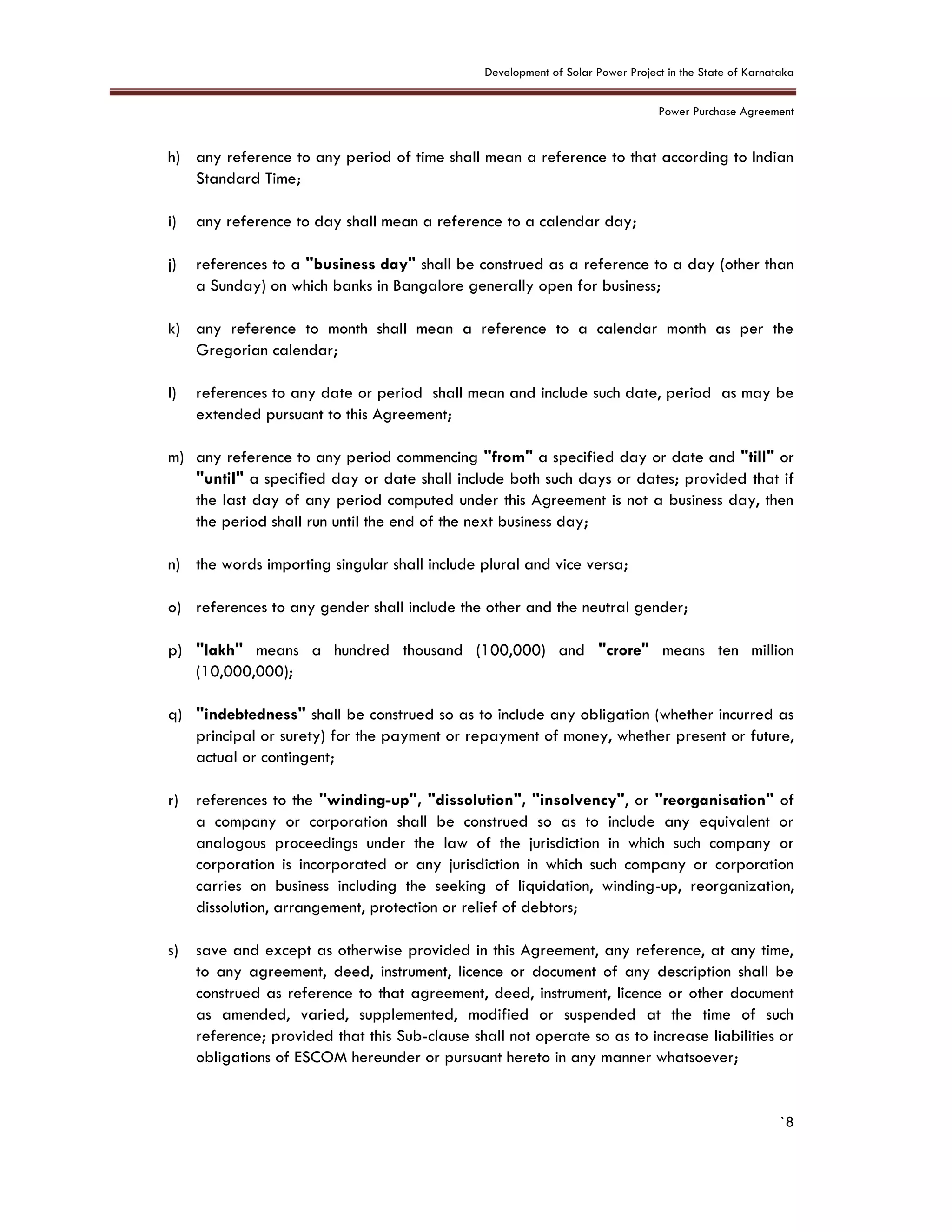 Development of Solar Power Project in the State of Karnataka
Power Purchase Agreement
`8
h) any reference to any period of time shall mean a reference to that according to Indian
Standard Time;
i) any reference to day shall mean a reference to a calendar day;
j) references to a "business day" shall be construed as a reference to a day (other than
a Sunday) on which banks in Bangalore generally open for business;
k) any reference to month shall mean a reference to a calendar month as per the
Gregorian calendar;
l) references to any date or period shall mean and include such date, period as may be
extended pursuant to this Agreement;
m) any reference to any period commencing "from" a specified day or date and "till" or
"until" a specified day or date shall include both such days or dates; provided that if
the last day of any period computed under this Agreement is not a business day, then
the period shall run until the end of the next business day;
n) the words importing singular shall include plural and vice versa;
o) references to any gender shall include the other and the neutral gender;
p) "lakh" means a hundred thousand (100,000) and "crore" means ten million
(10,000,000);
q) "indebtedness" shall be construed so as to include any obligation (whether incurred as
principal or surety) for the payment or repayment of money, whether present or future,
actual or contingent;
r) references to the "winding-up", "dissolution", "insolvency", or "reorganisation" of
a company or corporation shall be construed so as to include any equivalent or
analogous proceedings under the law of the jurisdiction in which such company or
corporation is incorporated or any jurisdiction in which such company or corporation
carries on business including the seeking of liquidation, winding-up, reorganization,
dissolution, arrangement, protection or relief of debtors;
s) save and except as otherwise provided in this Agreement, any reference, at any time,
to any agreement, deed, instrument, licence or document of any description shall be
construed as reference to that agreement, deed, instrument, licence or other document
as amended, varied, supplemented, modified or suspended at the time of such
reference; provided that this Sub-clause shall not operate so as to increase liabilities or
obligations of ESCOM hereunder or pursuant hereto in any manner whatsoever;
 