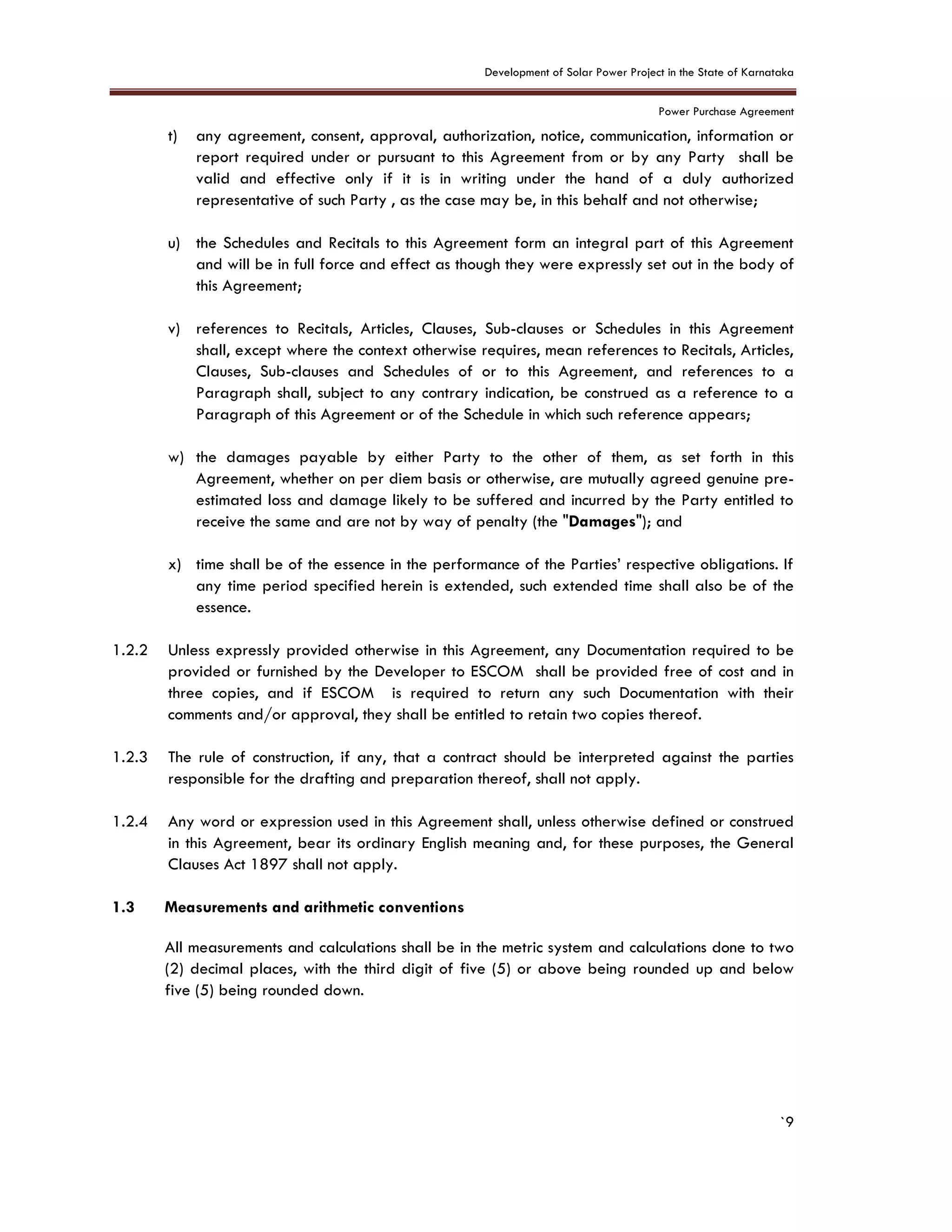 Development of Solar Power Project in the State of Karnataka
Power Purchase Agreement
`9
t) any agreement, consent, approval, authorization, notice, communication, information or
report required under or pursuant to this Agreement from or by any Party shall be
valid and effective only if it is in writing under the hand of a duly authorized
representative of such Party , as the case may be, in this behalf and not otherwise;
u) the Schedules and Recitals to this Agreement form an integral part of this Agreement
and will be in full force and effect as though they were expressly set out in the body of
this Agreement;
v) references to Recitals, Articles, Clauses, Sub-clauses or Schedules in this Agreement
shall, except where the context otherwise requires, mean references to Recitals, Articles,
Clauses, Sub-clauses and Schedules of or to this Agreement, and references to a
Paragraph shall, subject to any contrary indication, be construed as a reference to a
Paragraph of this Agreement or of the Schedule in which such reference appears;
w) the damages payable by either Party to the other of them, as set forth in this
Agreement, whether on per diem basis or otherwise, are mutually agreed genuine pre-
estimated loss and damage likely to be suffered and incurred by the Party entitled to
receive the same and are not by way of penalty (the "Damages"); and
x) time shall be of the essence in the performance of the Parties’ respective obligations. If
any time period specified herein is extended, such extended time shall also be of the
essence.
1.2.2 Unless expressly provided otherwise in this Agreement, any Documentation required to be
provided or furnished by the Developer to ESCOM shall be provided free of cost and in
three copies, and if ESCOM is required to return any such Documentation with their
comments and/or approval, they shall be entitled to retain two copies thereof.
1.2.3 The rule of construction, if any, that a contract should be interpreted against the parties
responsible for the drafting and preparation thereof, shall not apply.
1.2.4 Any word or expression used in this Agreement shall, unless otherwise defined or construed
in this Agreement, bear its ordinary English meaning and, for these purposes, the General
Clauses Act 1897 shall not apply.
1.3 Measurements and arithmetic conventions
All measurements and calculations shall be in the metric system and calculations done to two
(2) decimal places, with the third digit of five (5) or above being rounded up and below
five (5) being rounded down.
 