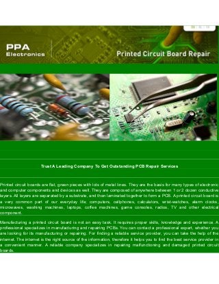 Trust A Leading Company To Get Outstanding PCB Repair Services
Printed circuit boards are flat, green pieces with lots of metal lines. They are the basis for many types of electronic
and computer components and devices as well. They are composed of anywhere between 1 or 2 dozen conductive
layers. All layers are separated by a substrate, and then laminated together to form a PCB. A printed circuit board is
a very common part of our everyday life; computers, cellphones, calculators, wrist-watches, alarm clocks,
microwaves, washing machines, laptops, coffee machines, game consoles, radios, TV and other electrical
component.
Manufacturing a printed circuit board is not an easy task. It requires proper skills, knowledge and experience. A
professional specializes in manufacturing and repairing PCBs. You can contact a professional expert, whether you
are looking for its manufacturing or repairing. For finding a reliable service provider, you can take the help of the
internet. The internet is the right source of the information, therefore it helps you to find the best service provider in
a convenient manner. A reliable company specializes in repairing malfunctioning and damaged printed circuit
boards.
 