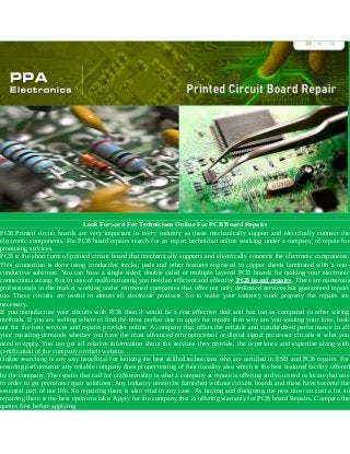 Look Forward For Technicians Online For PCB Board Repairs
PCB Printed circuit boards are very important in every industry as these mechanically support and electrically connect the
electronic components. For PCB board repairs search for an expert technician online working under a company of repute for
promising services.
PCB is the short form of printed circuit board that mechanically supports and electrically connects the electronic components.
This connection is done using conductive tracks, pads and other features engraved in copper sheets laminated with a non-
conductive substrate. You can have a single sided, double sided or multiple layered PCB boards for making your electronic
connections strong. But in case of malfunctioning you need an efficient and effective PCB board repairs. There are numerous
professionals in the market working under renowned companies that offer not only dedicated services but guaranteed repairs
too. These circuits are useful in almost all electronic products. So to make your industry work properly the repairs are
necessary.
If you manufacture your circuits with PCB then it would be a cost effective deal and fast too as compared to other wiring
methods. If you are waiting where to find the most perfect one to apply for repairs then why are you wasting your time, look
out for the best services and repairs provider online. A company that offers the reliable and standardized performance in all
your repairing demands whether you have the most advanced microprocessor or digital signal processor circuits is what you
need to apply. You can get all relative information about the services they provide, the experience and expertise along with
certification of the company on their website.
Online searching is any way beneficial for looking the best skilled technicians who are certified in ESD and PCB repairs. For
ensuring performance any reliable company does proper testing of functionality also which is the best featured facility offered
by the company. The repairs that call for craftsmanship is what a company at repute is offering and you need to locate that one
in order to get premium repair solutions. Any industry cannot be furnished without circuits boards and these have become the
essential part of our life. So repairing them is also vital in any case. As buying and designing the new one can cost a lot so
repairing them is the best option to take. Apply for the company that is offering warranty for PCB board Repairs. Compare the
quotes first before applying.
 