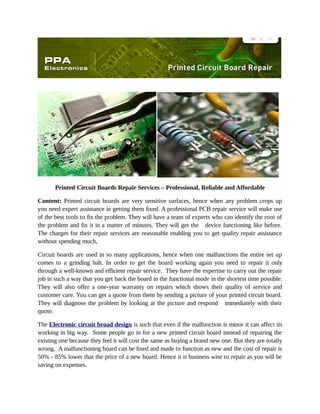 Printed Circuit Boards Repair Services – Professional, Reliable and Affordable
Content: Printed circuit boards are very sensitive surfaces, hence when any problem crops up
you need expert assistance in getting them fixed. A professional PCB repair service will make use
of the best tools to fix the problem. They will have a team of experts who can identify the root of
the problem and fix it in a matter of minutes. They will get the device functioning like before.
The charges for their repair services are reasonable enabling you to get quality repair assistance
without spending much,
Circuit boards are used in so many applications, hence when one malfunctions the entire set up
comes to a grinding halt. In order to get the board working again you need to repair it only
through a well-known and efficient repair service. They have the expertise to carry out the repair
job in such a way that you get back the board in the functional mode in the shortest time possible.
They will also offer a one-year warranty on repairs which shows their quality of service and
customer care. You can get a quote from them by sending a picture of your printed circuit board.
They will diagnose the problem by looking at the picture and respond immediately with their
quote.
The Electronic circuit broad design is such that even if the malfunction is minor it can affect its
working in big way. Some people go in for a new printed circuit board instead of repairing the
existing one because they feel it will cost the same as buying a brand new one. But they are totally
wrong. A malfunctioning board can be fixed and made to function as new and the cost of repair is
50% - 85% lower that the price of a new board. Hence it is business wise to repair as you will be
saving on expenses.

 