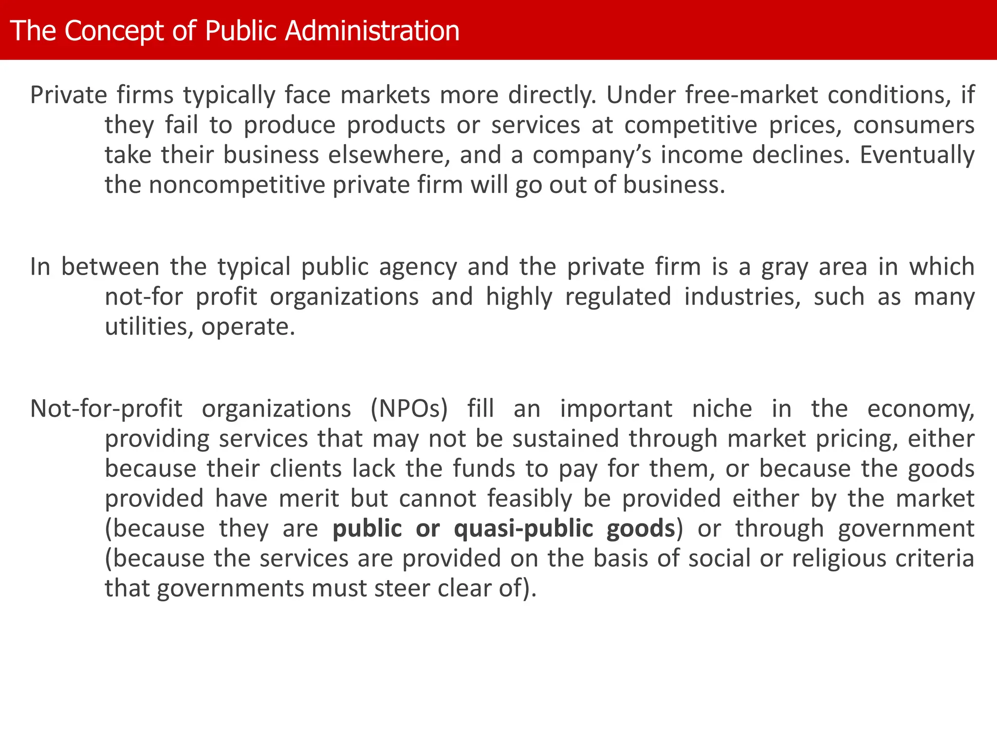 Private firms typically face markets more directly. Under free-market conditions, if
they fail to produce products or services at competitive prices, consumers
take their business elsewhere, and a company’s income declines. Eventually
the noncompetitive private firm will go out of business.
In between the typical public agency and the private firm is a gray area in which
not-for profit organizations and highly regulated industries, such as many
utilities, operate.
Not-for-profit organizations (NPOs) fill an important niche in the economy,
providing services that may not be sustained through market pricing, either
because their clients lack the funds to pay for them, or because the goods
provided have merit but cannot feasibly be provided either by the market
(because they are public or quasi-public goods) or through government
(because the services are provided on the basis of social or religious criteria
that governments must steer clear of).
The Concept of Public Administration
 