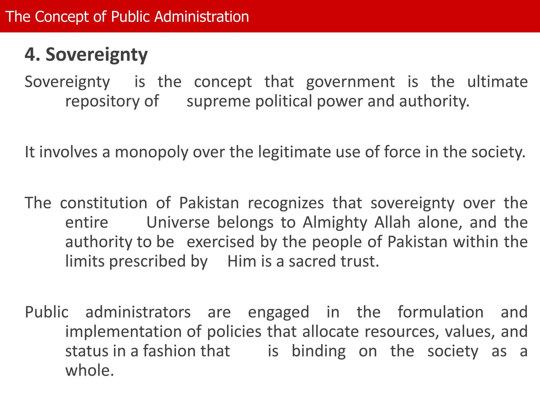 4. Sovereignty
Sovereignty is the concept that government is the ultimate
repository of supreme political power and authority.
It involves a monopoly over the legitimate use of force in the society.
The constitution of Pakistan recognizes that sovereignty over the
entire Universe belongs to Almighty Allah alone, and the
authority to be exercised by the people of Pakistan within the
limits prescribed by Him is a sacred trust.
Public administrators are engaged in the formulation and
implementation of policies that allocate resources, values, and
status in a fashion that is binding on the society as a
whole.
The Concept of Public Administration
 