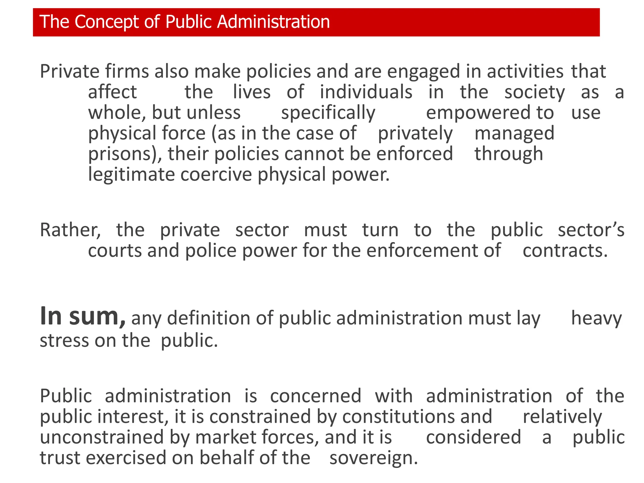 Private firms also make policies and are engaged in activities that
affect the lives of individuals in the society as a
whole, but unless specifically empowered to use
physical force (as in the case of privately managed
prisons), their policies cannot be enforced through
legitimate coercive physical power.
Rather, the private sector must turn to the public sector’s
courts and police power for the enforcement of contracts.
In sum, any definition of public administration must lay heavy
stress on the public.
Public administration is concerned with administration of the
public interest, it is constrained by constitutions and relatively
unconstrained by market forces, and it is considered a public
trust exercised on behalf of the sovereign.
The Concept of Public Administration
 