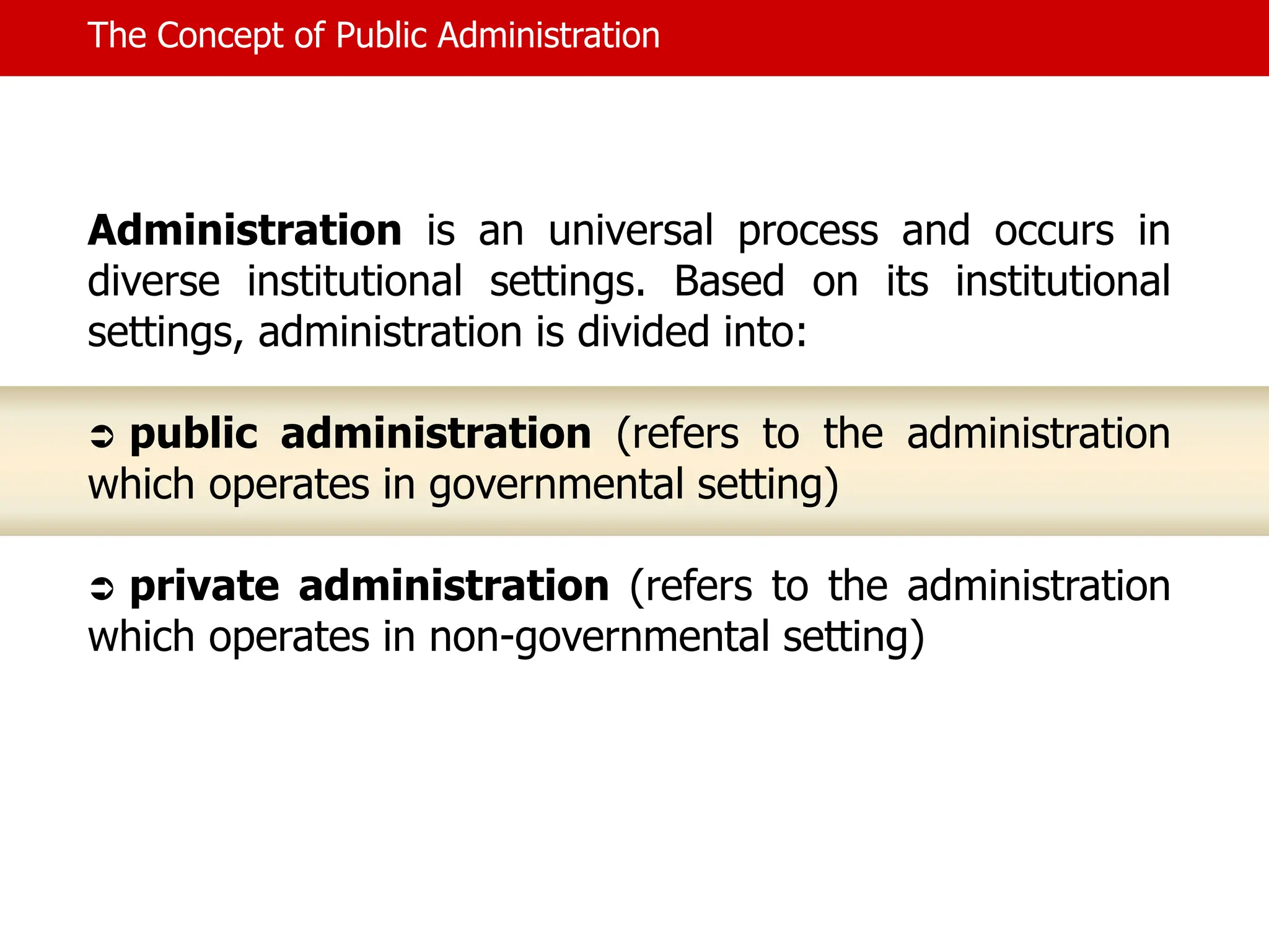 The Concept of Public Administration
Administration is an universal process and occurs in
diverse institutional settings. Based on its institutional
settings, administration is divided into:
 public administration (refers to the administration
which operates in governmental setting)
 private administration (refers to the administration
which operates in non-governmental setting)
 