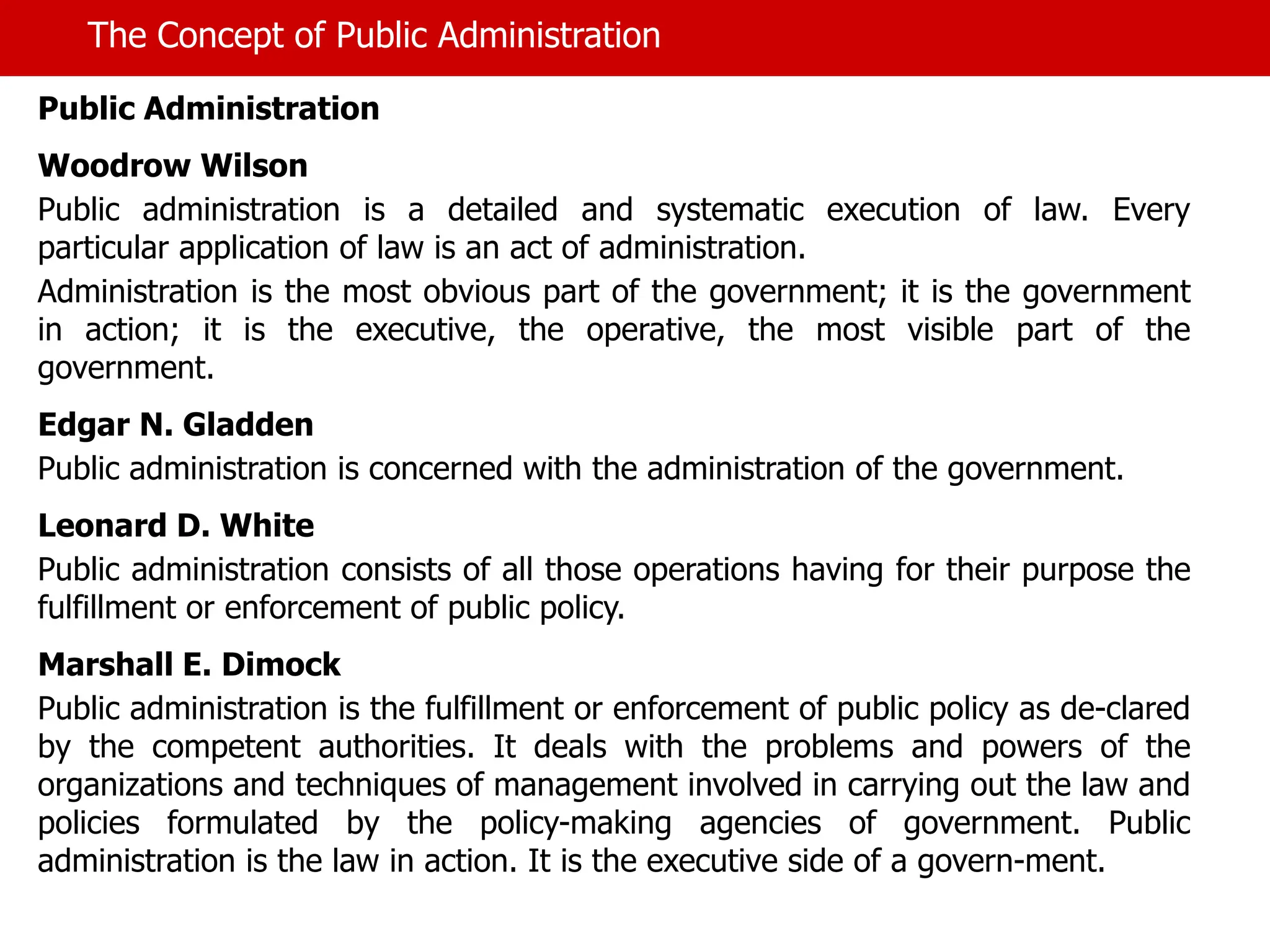 The Concept of Public Administration
Public Administration
Woodrow Wilson
Public administration is a detailed and systematic execution of law. Every
particular application of law is an act of administration.
Administration is the most obvious part of the government; it is the government
in action; it is the executive, the operative, the most visible part of the
government.
Edgar N. Gladden
Public administration is concerned with the administration of the government.
Leonard D. White
Public administration consists of all those operations having for their purpose the
fulfillment or enforcement of public policy.
Marshall E. Dimock
Public administration is the fulfillment or enforcement of public policy as de-clared
by the competent authorities. It deals with the problems and powers of the
organizations and techniques of management involved in carrying out the law and
policies formulated by the policy-making agencies of government. Public
administration is the law in action. It is the executive side of a govern-ment.
 