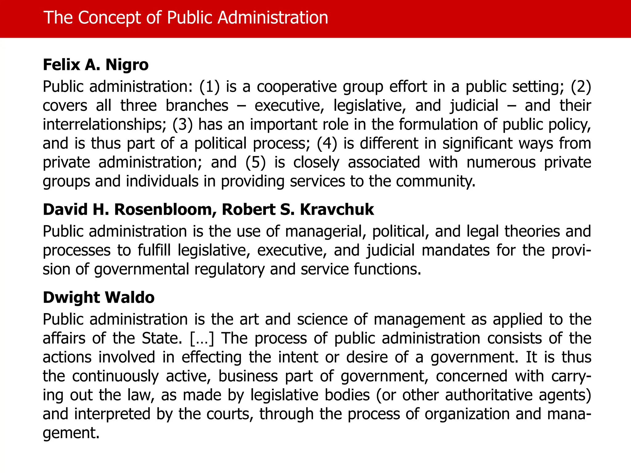 The Concept of Public Administration
Felix A. Nigro
Public administration: (1) is a cooperative group effort in a public setting; (2)
covers all three branches – executive, legislative, and judicial – and their
interrelationships; (3) has an important role in the formulation of public policy,
and is thus part of a political process; (4) is different in significant ways from
private administration; and (5) is closely associated with numerous private
groups and individuals in providing services to the community.
David H. Rosenbloom, Robert S. Kravchuk
Public administration is the use of managerial, political, and legal theories and
processes to fulfill legislative, executive, and judicial mandates for the provi-
sion of governmental regulatory and service functions.
Dwight Waldo
Public administration is the art and science of management as applied to the
affairs of the State. […] The process of public administration consists of the
actions involved in effecting the intent or desire of a government. It is thus
the continuously active, business part of government, concerned with carry-
ing out the law, as made by legislative bodies (or other authoritative agents)
and interpreted by the courts, through the process of organization and mana-
gement.
 